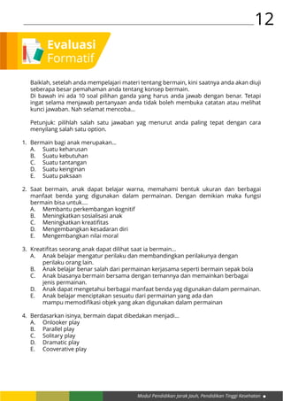 Modul Pendidikan Jarak Jauh, Pendidikan Tinggi Kesehatan
12
Baiklah, setelah anda mempelajari materi tentang bermain, kini saatnya anda akan diuji
seberapa besar pemahaman anda tentang konsep bermain.
Di bawah ini ada 10 soal pilihan ganda yang harus anda jawab dengan benar. Tetapi
ingat selama menjawab pertanyaan anda tidak boleh membuka catatan atau melihat
kunci jawaban. Nah selamat mencoba…
Petunjuk: pilihlah salah satu jawaban yag menurut anda paling tepat dengan cara
menyilang salah satu option.
Bermain bagi anak merupakan…
A.	 Suatu keharusan
B.	 Suatu kebutuhan
C.	 Suatu tantangan
D.	 Suatu keinginan
E.	 Suatu paksaan
Saat bermain, anak dapat belajar warna, memahami bentuk ukuran dan berbagai
manfaat benda yang digunakan dalam permainan. Dengan demikian maka fungsi
bermain bisa untuk.…
A.	 Membantu perkembangan kognitif
B.	 Meningkatkan sosialisasi anak
C.	 Meningkatkan kreatifitas
D.	 Mengembangkan kesadaran diri
E.	 Mengembangkan nilai moral
Kreatifitas seorang anak dapat dilihat saat ia bermain…
A.	 Anak belajar mengatur perilaku dan membandingkan perilakunya dengan 		
	 perilaku orang lain.
B.	 Anak belajar benar salah dari permainan kerjasama seperti bermain sepak bola
C.	 Anak biasanya bermain bersama dengan temannya dan memainkan berbagai 		
	 jenis permainan.
D.	 Anak dapat mengetahui berbagai manfaat benda yag digunakan dalam permainan.
E.	 Anak belajar menciptakan sesuatu dari permainan yang ada dan 				
	 mampu memodifikasi objek yang akan digunakan dalam permainan
Berdasarkan isinya, bermain dapat dibedakan menjadi…
A.	 Onlooker play
B.	 Parallel play
C.	 Solitary play
D.	 Dramatic play
E.	 Cooverative play
1.
2.
3.
4.
Evaluasi
Formatif
 