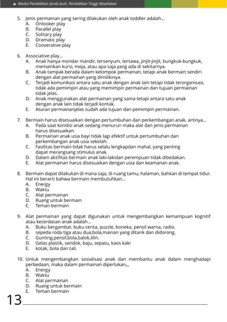 Modul Pendidikan Jarak Jauh, Pendidikan Tinggi Kesehatan
13
Jenis permainan yang sering dilakukan oleh anak toddler adalah…
A.	 Onlooker play
B.	 Parallel play
C.	 Solitary play
D.	 Dramatic play
E.	 Cooverative play
Associative play…
A.	 Anak hanya mondar mandir, tersenyum, tertawa, jinjit-jinjit, bungkuk-bungkuk, 		
	 memainkan kursi, meja, atau apa saja yang ada di sekitarnya.
B.	 Anak tampak berada dalam kelompok permainan, tetapi anak bermain sendiri 		
	 dengan alat permainan yang dimilikinya.
C.	 Terjadi komunikasi antara satu anak dengan anak lain tetapi tidak terorganisasi, 	
	 tidak ada pemimpin atau yang memimpin permainan dan tujuan permainan 		
	 tidak jelas.
D.	 Anak menggunakan alat permainan yang sama tetapi antara satu anak 			
	 dengan anak lain tidak terjadi kontak.
E.	 Aturan permainanjelas sudah ada tujuan dan pemimpin permainan.
Bermain harus disesuaikan dengan pertumbuhan dan perkembangan anak, artinya…
A.	 Pada saat kondisi anak sedang menurun maka alat dan jenis permainan 			
	 harus disesuaikan.
B.	 Permainan anak usia bayi tidak lagi efektif untuk pertumbuhan dan 			
	 perkembangan anak usia sekolah.
C.	 Fasilitas bermain tidak harus selalu lengkapdan mahal, yang penting 			
	 dapat merangsang stimulus anak.
D.	 Dalam aktifitas bermain anak laki-lakidan perempuan tidak dibedakan.
E.	 Alat permainan harus disesuaikan dengan usia dan keamanan anak.
Bermain dapat dilakukan di mana saja, di ruang tamu, halaman, bahkan di tempat tidur.
Hal ini berarti bahwa bermain membutuhkan…
A.	Energy
B.	Waktu
C.	 Alat permainan
D.	 Ruang untuk bermain
E.	 Teman bermain
Alat permainan yang dapat digunakan untuk mengembangkan kemampuan kognitif
atau kecerdasan anak adalah…
A.	 Buku bergambar, buku cerita, puzzle, boneka, pensil warna, radio.
B.	 sepeda roda tiga atau dua,bola,mainan yang ditarik dan didorong.
C.	Gunting,pensil,bola,balok,lilin.
D.	 Gelas plastik, sendok, baju, sepatu, kaos kaki
E.	 kotak, bola dan tali.
Untuk mengembangkan sosialisasi anak dan membantu anak dalam menghadapi
perbedaan, maka dalam permainan diperlukan,,,
A.	Energy
B.	Waktu
C.	 Alat permainan
D.	 Ruang untuk bermain
E.	 Teman bermain
5.
6.
7.
8.
9.
10.
 
