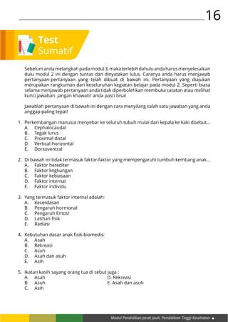 Modul Pendidikan Jarak Jauh, Pendidikan Tinggi Kesehatan
16
Sebelumandamelangkahpadamodul3,makaterlebihdahuluandaharusmenyelesaikan
dulu modul 2 ini dengan tuntas dan dinyatakan lulus. Caranya anda harus menjawab
pertanyaan-pertanyaan yang telah dibuat di bawah ini. Pertanyaan yang diajukan
merupakan rangkuman dari keseluruhan kegiatan belajar pada modul 2. Seperti biasa
selama menjawab pertanyaan anda tidak diperbolehkan membuka catatan atau melihat
kunci jawaban. Jangan khawatir anda pasti bisa!
Jawablah pertanyaan di bawah ini dengan cara menyilang salah satu jawaban yang anda
anggap paling tepat!
Perkembangan manusia menyebar ke seluruh tubuh mulai dari kepala ke kaki disebut...
A.	Cephalocaudal				
B.	 Tegak lurus
C.	Proximal distal				
D.	Vertical-horizontal
E.	Dorsoventral
Di bawah ini tidak termasuk faktor-faktor yang mempengaruhi tumbuh kembang anak...
A.	 Faktor herediter
B.	 Faktor lingkungan
C.	 Faktor kebiasaan
D.	 Faktor internal
E.	 Faktor individu
Yang termasuk faktor internal adalah:
A.	Kecerdasan
B.	 Pengaruh hormonal
C.	 Pengaruh Emosi
D.	 Latihan fisik
E.	Radiasi
Kebutuhan dasar anak fisik-biomedis:
A.	Asah					
B.	Rekreasi
C.	Asuh					
D.	 Asah dan asuh
E.	Asih
Ikatan kasih sayang orang tua di sebut juga :
A.	Asah					D. Rekreasi
B.	Asuh					E. Asah dan asuh
C.	Asih
1.
2.
3.
4.
5.
Test
Sumatif
 