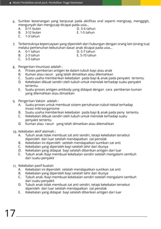 Modul Pendidikan Jarak Jauh, Pendidikan Tinggi Kesehatan
17
Sumber kesenangan yang berpusat pada aktifitas oral seperti mengisap, menggigit,
mengunyah dan mengucap dicapai pada usia...
A.	 0-11 bulan				 D. 3-6 tahun
B.	 3-12 bulan				 E. 1-5 tahun
C.	 1-3 tahun
Terbentuknya kepercayaan yang diperoleh dari hubungan dengan orang lain (orang tua)
melalui pemenuhan kebutuhan dasar anak dicapai pada usia…
A.	 0-1 tahun				 D. 5-7 tahun
B.	 2-3 tahun				 E. 5-10 tahun
C.	 3-5 tahun
Pengertian Imunisasi adalah :
A.	 Proses pemberian antigen ke dalam tubuh bayi atau anak
B.	 Kuman atau racun yang telah dimatikan atau dilemahkan
C.	 Suatu usaha memberikan kekebalan pada bayi & anak pada penyakit tertentu
D.	 Kekebalan dibuat sendiri oleh tubuh untuk menolak terhadap suatu penyakit 		
	tertentu.
E.	 Suatu proses antigen-antibody yang didapat dengan cara pemberian kuman 		
	 yang dilemahkan atau dimatikan
Pengertian Vaksin adalah :
A.	 Suatu proses untuk membuat sistem pertahanan tubuh kebal terhadap 			
	 invasi mikroorganisme
B.	 Suatu usaha memberikan kekebalan pada bayi & anak pada peny tertentu
C.	 Kekebalan dibuat sendiri oleh tubuh untuk menolak terhadap suatu 			
	 penyakit tertentu
D.	 Kuman atau racun yang telah dimatikan atau dilemahkan
Kekebalan aktif alamiah ;
A.	 Tubuh anak tidak membuat zat anti sendiri, tetapi kekebalan tersebut 			
	 diperoleh dari luar setelah mendapatkan zat penolak
B.	 Kekebalan ini diperoleh setelah mendapatkan suntikan zat anti
C.	 Kekebalan yang diperoleh bayi setelah lahir dari ibunya
D.	 Kekebalan yang didapat bayi setelah diberikan antigen dari luar
E.	 Tubuh anak /bayi membuat kekebalan sendiri setelah mengalami sembuh 		
	 dari suatu penyakit
Kekebalan pasif buatan
A.	 Kekebalan ini diperoleh setelah mendapatkan suntikan zat anti
B.	 Kekebalan yang diperoleh bayi setelah lahir dari ibunya
C.	 Tubuh anak /bayi membuat kekebalan sendiri setelah mengalami sembuh 		
	 dari suatu penyakit
D.	 Tubuh anak tidak membuat zat anti sendiri, tetapi kekebalan tersebut 			
	 diperoleh dari luar setelah mendapatkan zat penolak
E.	 Kekebalan yang didapat bayi setelah diberikan antigen dari luar
6.
7.
8.
9.
10.
11.
 
