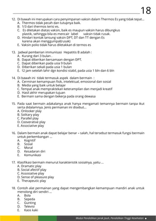 Modul Pendidikan Jarak Jauh, Pendidikan Tinggi Kesehatan
18
Di bawah ini merupakan cara penyimpanan vaksin dalam Thermos Es yang tidak tepat…
A. Thermos tidak pecah dan tutupnya baik.
B. 1/3 dari thermos terisi es.
C. Es diletakan diatas vaksin, baik es maupun vaksin harus dibungkus 	
plastik, sehingga bila es mencair label 	 vaksin tidak rusak.
D. Hindari kontak lansung vaksin DPT, DT dan TT dengan Es 					
karena akan menggumpal(rusak)
E. Vaksin polio tidak harus diletakkan di termos es
Jadwal pemberian immunisasi Hepatitis B adalah :
A. Kurang dari 3 bulan .
B. Dapat diberikan bersamaan dengan DPT.
C. Dapat diberikan pada usia 9 bulan
D. Diberikan sekali pada usia 1 bulan
E. 12 jam setelah lahir dgn kondisi stabil, pada usia 1 bln dan 6 bln
Di bawah ini tidak termasuk aspek dalam bermain :
A. Cerminan kemampuan fisik, intelektual, emosional dan sosial
B. Media yang baik untuk belajar
C. Tempat anak mempraktekan keterampilan dan menjadi kreatif
D. Hasil akhir merupakan tujuan
E. Bermain sama dengan bekerja pada orang dewasa
Pada saat bermain adakalanya anak hanya mengamati temannya bermain tanpa ikut
serta didalamnya. Jenis permainan ini disebut…
A. Onlooker play
B. Solitary play
C. Parallel play
D. Cooverative play
E. Associative play
Dalam bermain anak dapat belajar benar – salah, hal tersebut termasuk fungsi bermain
untuk perkembangan …
A.	Kognitif
B.	Sosial
C.	Moral
D.	 Kesadaran diri
E.	Komunikasi
Klasifikasi bermain menurut karakteristik sosialnya, yaitu …
A. Dramatic play
B. Social afectif play
C. Assosiative play
D. Sense of pleasure play
E. Therapeutic play
Contoh alat permainan yang dapat mengembangkan kemampuan mandiri anak untuk
menolong diri sendiri …
A.	Bola
B.	Sepeda
C.	Gunting
D.	Televisi
E.	 Kaos kaki
12.
13.
14.
15.
16.
17.
18.
 