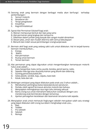 Modul Pendidikan Jarak Jauh, Pendidikan Tinggi Kesehatan
19
Seorang anak yang bermain dengan berbagai media akan berfungsi terhadap
perkembangan :
A.	 Sensori motorik
B.	 Kesadaran diri
C.	 Terapi pengobatan
D.	 Kreatifitas
E.	Kognitif/Intelektual
Syarat Alat Permainan Edukatif bagi anak :
A. Mainan mempunyai bentuk dan tipe yang sama
B. Alat permainan yang lengkap dan sempurna
C. Diberikan dalam jumlah yang banyak dan sangat mudah dimainkan
D. Desain jelas, aman dan mudah diterima oleh semua kebudayaan
E. Menarik dan indah sesuai pertimbangan orangtua/perawat.
Bermain aktif bagi anak yang sedang sakit sulit untuk dilakukan. Hal ini terjadi karena
bermain membutuhkan…
A.	Energy
B.	 Waktu
C.	 Alat permainan
D.	 Ruang untuk bermain
E.	 Teman bermain
Alat permainan yang dapat digunakan untuk mengembangkan kemampuan motorik
halus anak adalah…
A.	 Buku bergambar, buku cerita, puzzle, boneka, pensil warna, radio.
B.	 Sepeda roda tiga atau dua,bola,mainan yang ditarik dan didorong.
C.	Gunting,pensil,bola,balok,lilin.
D.	 Gelas plastik, sendok, baju, sepatu, kaos kaki
E.	 Kotak, bola dan tali.
Bimbingan antisipasi yang dapat dilakukan pada anak usia 3 tahun adalah…
A.	 Menekankan pentingnya batas-batas/peraturan-peraturan.
B.	 Perilaku lebih agresif termasuk aktivitas motorik dan bahasa.
C.	 Menyiapkan meningkatnya rasa ingin tahu tentang seksual.
D.	 Bantu orang tua untuk memahami kebutuhan sosialisasi dengan cara 			
	 mendorong anak berinteraksi dengan temannya.
E.	 Ajarkan pencegahan kecelakaan dan keamanan terutama naik sepeda.
Menyiapkan anak untuk memasuki lingkungan sekolah merupakan salah satu strategi
yang dapat dilakukan oleh orang tua dalam menghadapi anak usia…
A.	Bayi
B.	Toddler
C.	 Pra sekolah
D.	Sekolah
E.	Remaja
19.
20.
21.
22.
23.
24.
 