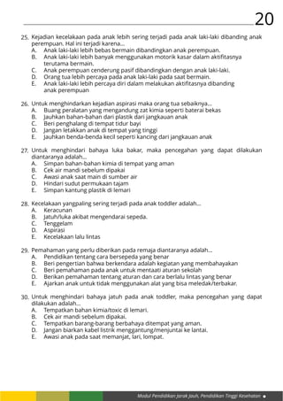 Modul Pendidikan Jarak Jauh, Pendidikan Tinggi Kesehatan
20
Kejadian kecelakaan pada anak lebih sering terjadi pada anak laki-laki dibanding anak
perempuan. Hal ini terjadi karena…
A.	 Anak laki-laki lebih bebas bermain dibandingkan anak perempuan.
B.	 Anak laki-laki lebih banyak menggunakan motorik kasar dalam aktifitasnya 		
	 terutama bermain.
C.	 Anak perempuan cenderung pasif dibandingkan dengan anak laki-laki.
D.	 Orang tua lebih percaya pada anak laki-laki pada saat bermain.
E.	 Anak laki-laki lebih percaya diri dalam melakukan aktifitasnya dibanding 			
	 anak perempuan
Untuk menghindarkan kejadian aspirasi maka orang tua sebaiknya…
A.	 Buang peralatan yang mengandung zat kimia seperti baterai bekas
B.	 Jauhkan bahan-bahan dari plastik dari jangkauan anak
C.	 Beri penghalang di tempat tidur bayi
D.	 Jangan letakkan anak di tempat yang tinggi
E.	 Jauhkan benda-benda kecil seperti kancing dari jangkauan anak
Untuk menghindari bahaya luka bakar, maka pencegahan yang dapat dilakukan
diantaranya adalah…
A.	 Simpan bahan-bahan kimia di tempat yang aman
B.	 Cek air mandi sebelum dipakai
C.	 Awasi anak saat main di sumber air
D.	 Hindari sudut permukaan tajam
E.	 Simpan kantung plastik di lemari
Kecelakaan yangpaling sering terjadi pada anak toddler adalah…
A.	Keracunan
B.	 Jatuh/luka akibat mengendarai sepeda.
C.	Tenggelam
D.	Aspirasi
E.	 Kecelakaan lalu lintas
Pemahaman yang perlu diberikan pada remaja diantaranya adalah…
A.	 Pendidikan tentang cara bersepeda yang benar
B.	 Beri pengertian bahwa berkendara adalah kegiatan yang membahayakan
C.	 Beri pemahaman pada anak untuk mentaati aturan sekolah
D.	 Berikan pemahaman tentang aturan dan cara berlalu lintas yang benar
E.	 Ajarkan anak untuk tidak menggunakan alat yang bisa meledak/terbakar.
Untuk menghindari bahaya jatuh pada anak toddler, maka pencegahan yang dapat
dilakukan adalah…
A.	 Tempatkan bahan kimia/toxic di lemari.
B.	 Cek air mandi sebelum dipakai.
C.	 Tempatkan barang-barang berbahaya ditempat yang aman.
D.	 Jangan biarkan kabel listrik menggantung/menjuntai ke lantai.
E.	 Awasi anak pada saat memanjat, lari, lompat.
25.
26.
27.
28.
29.
30.
 