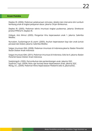 Modul Pendidikan Jarak Jauh, Pendidikan Tinggi Kesehatan
22
Depkes RI. (2006). Pedoman pelaksanaan stimulasi, deteksi dan intervensi dini tumbuh
kembang anak di tingkat pelayanan dasar. Jakarta: Dirjen Binkesmas.
Depkes RI. (2005). Pedoman teknis imunisasi tingkat puskesmas. Jakarta: Direktorat
Jendral PPM & PL Depkes RI.
Hidayat, Aziz Alimul. (2005). Pengantar ilmu keperawatan anak 1. Jakarta: Salemba
Medika.
Nursalam, Susilaningrum & utami .(2005). Asuhan keperawatan bayi dan anak (untuk
perawat dan bidan). Jakarta: Salemba Medika
Satgas Imunisasi IDAI. (2008). Pedoman Imunisasi di Indonesia.Jakarta: Badan Penerbit
Ikatan Dokter Anak Indonesia
Satgas Imunisasi IDAI. (2011). Pedoman Imunisasi di Indonesia. Edisi ke 4. Jakarta: Badan
Penerbit Ikatan Dokter Anak Indonesia
Soetjiningsih. (1995). Pertumbuhan dan perkembangan anak. Jakarta: EGC.
Supartini, Yupi. (2004). Buku ajar konsep dasar keperawatan anak. Jakarta: EGC.
Wong, D L. (2004). Pedoman Klinis Keperawatan Pediatrik edisi 4, Jakarta:EGC.
Acuan Pustaka
 
