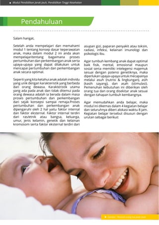 Modul Pendidikan Jarak Jauh, Pendidikan Tinggi Kesehatan
1
Pendahuluan
. . . . . . . . . . . . . . . . . . . . . . . . . . . . . . . . . . . . . . . . . . . . . . . . . . . . . . . . . . . . . . . . . . . . . . . . . . .
Salam hangat,
Setelah anda mempelajari dan memahami
modul 1 tentang konsep dasar keperawatan
anak, maka dalam modul 2 ini anda akan
mempelajaritentang bagaimana proses
pertumbuhan dan perkembangan anak serta
upaya-upaya yang dapat dilakukan untuk
mencapai pertumbuhan dan perkembangan
anak secara optimal.
Seperti yang kita ketahui anak adalah individu
yang unik dengan karakteristik yang berbeda
dari orang dewasa. Karakteristik utama
yang ada pada anak dan tidak ditemui pada
orang dewasa adalah ia berada dalam masa
proses pertumbuhan dan perkembangan
dari sejak konsepsi sampai remaja.Proses
pertumbuhan dan perkembangan anak
dipengaruhi oleh 2 hal yaitu faktor internal
dan faktor eksternal. Faktor internal terdiri
dari ras/etnik atau bangsa, keluarga,
umur, jenis kelamin, genetik dan kelainan
kromosom serta faktor eksternal terdiri dari
asupan gizi, paparan penyakit atau toksin,
radiasi, infeksi, kelainan imunologi dan
psikologis ibu.
Agar tumbuh kembang anak dapat optimal
baik fisik, mental, emosional maupun
sosial serta memiliki intelegensi majemuk
sesuai dengan potensi genetiknya, maka
diperlukan upaya-upaya untuk mecapainya
melalui asuh (nutrisi & lingkungan), asih
(kasih sayang), dan asah (stimulasi).
Pemenuhan kebutuhan ini diberikan oleh
orang tua dan orang disekitar anak sesuai
dengan tahapan tumbuh kembangnya.
Agar memudahkan anda belajar, maka
modul ini dikemas dalam 4 kegiatan belajar
dan seluruhnya diberi alokasi waktu 8 jam.
Kegiatan belajar tersebut disusun dengan
urutan sebagai berikut:
Gambar : Peranan orang tua pada anak
 