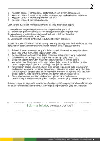 Modul Pendidikan Jarak Jauh, Pendidikan Tinggi Kesehatan
2
	 Kegiatan belajar 1: konsep dasar pertumbuhan dan perkembangan anak
	 Kegiatan belajar 2: anticipatory guidancedan pencegahan kecelakaan pada anak
	 Kegiatan belajar 3: imunisasi pada bayi dan anak
	 Kegiatan belajar 4: bermain pada anak
Oleh karena itu setelah mempelajari modul ini anda diharapkan dapat:
1). menjelaskan pengertian pertumbuhan dan perkembangan anak;
2). Menjelaskan petunjuk antisipasi dan pencegahan kecelakaan pada anak
3). Menjelaskan imunisasi apa saja yang diperlukan untuk meningkatkan 			
kekebalan dan kesehatan anak. Serta
4). Menjelaskan tentang pentingnya kebutuhan bermain bagi anak.
Proses pembelajaran dalam modul 2 yang sekarang sedang anda ikuti ini dapat berjalan
dengan baik apabila anda mengikuti langkah-langkah belajar sebagai berikut:
1.	 Pahami dulu semua materi yang ada dalam modul 1 karena itu merupakan dasar
	 bagi anda untuk memahami keperawatan anak.
2.	 Berusahalah untuk konsentrasi dalam membaca setiap materi yang terdapat di
	 dalam modul ini sehingga anda dapat memahami apa yang dimaksud.
3.	 Belajarlah secara berurutan mulai dari kegiatan belajar 1 sampai selesai 			
	 kemudian baru dilanjutkan ke kegiatan belajar 2 dan selanjutnya. Hal ini penting	
	 untuk menyusun pola pikir anda sehingga menjadi terstruktur.
4.	 Keberhasilan proses belajar modul ini akan sangat tergantung pada kesungguhan 	
	 anda dalam membaca, memahami dan mengerjakan semua latihan yang diberikan. 	
	 Untuk itu jangan tergesa-gesa dalam mempelajari modul ini. Apabila anda kesulitan 	
	 belajar sendiri, anda boleh belajar bersama teman-teman sejawat anda.
5.	 Bila anda menemui kesulitan, silakan hubungi instruktur/widiaiswara 			
	 pembimbing atau fasilitator yang telah ditunjuk didaerah yang terdekat dengan anda.
Selamat belajar, semoga anda sukses memahami pengetahuan yang diuraikan dalam modul
ini untuk bekal anda dalam melaksanakan tugas dan pengabdian yang anda lakukan.
. . . . . . . . . . . . . . . . . . . . . . . . . . . . . . . . . . . . . . . . . . . . . . . . . . . . . . . . . . . . . . . . . . . . . . . . . . . . . . . .
. . . . . . . . . . . . . . . . . . . . . . . . . . . . . . . . . . . . . . . . . . . . . . . . . . . . . . . . . . . . . . . . . . . . . . . . . . . . . . . .
Selamat belajar, semoga berhasil
 