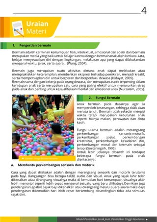 Modul Pendidikan Jarak Jauh, Pendidikan Tinggi Kesehatan
4
Uraian
Materi
Anak bermain pada dasarnya agar ia
memperoleh kesenangan, sehingga tidak akan
merasa jenuh. Bermain tidak sekedar mengisi
waktu tetapi merupakan kebutuhan anak
seperti halnya makan, perawatan dan cinta
kasih.
Fungsi utama bermain adalah merangsang
perkembangan sensoris-motorik,
perkembangan sosial, perkembangan
kreativitas, perkembangan kesadaran diri,
perkembangan moral dan bermain sebagai
terapi (Soetjiningsih, 1995).
Untuk lebih jelasnya dibawah ini terdapat
beberapa fungsi bermain pada anak
diantaranya :Gambar : Fungsi Bermain bersama
Bermain adalah cerminan kemampuan fisik, intelektual, emosional dan sosial dan bermain
merupakan media yang baik untuk belajar karena dengan bermainanak akan berkata-kata,
belajar menyesuaikan diri dengan lingkungan, melakukan apa yang dapat dilakukandan
mengenal waktu, jarak, serta suara . (Wong, 2004).
Bermain juga merupakan suatu aktivitas dimana anak dapat melakukan atau
mempraktekkan keterampilan, memberikan ekspresi terhadap pemikiran, menjadi kreatif,
serta mempersiapkan diri untuk berperan dan berperilaku dewasa (Hidayat, 2005).
Bermain sama dengan bekerja pada orang dewasa, dan merupakan aspek terpenting dalam
kehidupan anak serta merupakan satu cara yang paling efektif untuk menurunkan stres
pada anak dan penting untuk kesejahteraan mental dan emosional anak (Nursalam, 2005).
a.	 Membantu perkembangan sensorik dan motorik
Cara yang dapat dilakukan adalah dengan merangsang sensorik dan motorik terutama
pada bayi. Rangsangan bisa berupa taktil, audio dan visual. Anak yang sejak lahir telah
dikenalkan atau dirangsang visualnya maka di kemudian hari kemampuan visualnya akan
lebih menonjol seperti lebih cepat mengenal sesuatu yang baru dilihatnya.Demikian juga
pendengaran,apabila sejak bayi dikenalkan atau dirangsang melalui suara-suara maka daya
pendengaran dikemudian hari lebih cepat berkembang dibandingkan tidak ada stimulasi
sejak dini.
1.	 Pengertian bermain
2.	 Fungsi Bermain
 