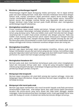 Modul Pendidikan Jarak Jauh, Pendidikan Tinggi Kesehatan
5
b.	 Membantu perkembangan kognitif
c.	 Meningkatkan sosialisasi anak
d.	 Meningkatkan kreatifitas
e.	 Meningkatkan kesadaran diri
f.	 Mempunyai nilai terapeutik
g.	 Mempunyai nilai moral pada anak
Perkembangan kognitif dapat dirangsang melalui permainan. Hal ini dapat terlihat
pada saat anak sedang bermain. Anak akan mencoba melakukan komunikasi dengan
bahasa anak, mampu memahami obyek permainan seperti dunia tempat tinggal,
mampu membedakan khayalan dan kenyataan, mampu belajar warna, memahami
bentuk ukuran dan berbagai manfaat benda yang digunakan dalam permainan.
Dengan demikian maka fungsi bermain pada model demikian akan meningkatkan
perkembangan kognitif selanjutnya.
Proses sosialisasi dapat terjadi melalui permainan. Sebagai contoh pada usia bayi
ia akan merasakan kesenangan terhadap kehadiran orang lain dan merasakan ada
teman yang dunianya sama. Pada usia toddler anak sudah mencoba bermain dengan
sesamanya dan ini sudah mulai proses sosialisasi satu dengan yang lain. Pada usia
toddler anak biasanya sering bermain peran seperti berpura-pura menjadi seorang
guru, menjadi seorang anak, menjadi seorang bapak, menjadi seorang ibu dan lain-
lain.Kemudian pada usia prasekolah ia sudah mulai menyadari akan keberadaan teman
sebaya sehingga anak mampu melakukan sosialisasi dengan teman dan orang lain.
Bermain juga dapat berfungsi dalam peningkatan kreatifitas, dimana anak mulai
belajar menciptakan sesuatu dari permainan yang ada dan mampu memodifikasi objek
yang akan digunakan dalam permainan sehingga anak akan lebih kreatif melalui model
permainan ini, seperti bermain bongkar pasang mobil-mobilan.
Bermain pada anak akan memberikan kemampuan pada anak untuk mengekplorasi
tubuh dan merasakan dirinya sadar akan orang lain yang merupakan bagian dari
individu yang saling berhubungan. Anak belajar mengatur perilaku dan membandingkan
perilakunya dengan perilaku orang lain.
Bermain dapat menjadikan diri anak lebih senang dan nyaman sehingga stress dan
ketegangan dapat dihindarkan. Dengan demikian bermain dapat menghibur diri anak
terhadap dunianya.
Bermain juga dapat memberikan nilai moral tersendiri kepada anak.Pada permainan
tertentuseperti sepak bola, anak belajar benar atau salah karena dalam permainan
tersebut ada aturan-aturan yang harus ditaati dan tidak boleh dilanggar. Apabila
melanggar, maka konsekuensinya akan mendapat sanksi. Anak juga belajar benar atau
salah dari budaya di rumah, di sekolah dan ketika berinteraksi dengan temannya.
 