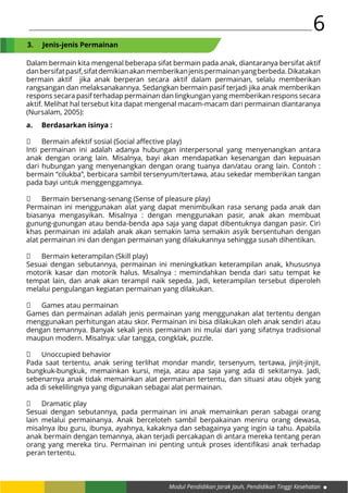 Modul Pendidikan Jarak Jauh, Pendidikan Tinggi Kesehatan
6
Dalam bermain kita mengenal beberapa sifat bermain pada anak, diantaranya bersifat aktif
danbersifatpasif,sifatdemikianakanmemberikanjenispermainanyangberbeda.Dikatakan
bermain aktif jika anak berperan secara aktif dalam permainan, selalu memberikan
rangsangan dan melaksanakannya. Sedangkan bermain pasif terjadi jika anak memberikan
respons secara pasif terhadap permainan dan lingkungan yang memberikan respons secara
aktif. Melihat hal tersebut kita dapat mengenal macam-macam dari permainan diantaranya
(Nursalam, 2005):
3.	 Jenis-jenis Permainan
a.	 Berdasarkan isinya :
	 Bermain afektif sosial (Social affective play)
Inti permainan ini adalah adanya hubungan interpersonal yang menyenangkan antara
anak dengan orang lain. Misalnya, bayi akan mendapatkan kesenangan dan kepuasan
dari hubungan yang menyenangkan dengan orang tuanya dan/atau orang lain. Contoh :
bermain “cilukba”, berbicara sambil tersenyum/tertawa, atau sekedar memberikan tangan
pada bayi untuk menggenggamnya.
	 Bermain bersenang-senang (Sense of pleasure play)
Permainan ini menggunakan alat yang dapat menimbulkan rasa senang pada anak dan
biasanya mengasyikan. Misalnya : dengan menggunakan pasir, anak akan membuat
gunung-gunungan atau benda-benda apa saja yang dapat dibentuknya dangan pasir. Ciri
khas permainan ini adalah anak akan semakin lama semakin asyik bersentuhan dengan
alat permainan ini dan dengan permainan yang dilakukannya sehingga susah dihentikan.
	 Bermain keterampilan (Skill play)
Sesuai dengan sebutannya, permainan ini meningkatkan keterampilan anak, khususnya
motorik kasar dan motorik halus. Misalnya : memindahkan benda dari satu tempat ke
tempat lain, dan anak akan terampil naik sepeda. Jadi, keterampilan tersebut diperoleh
melalui pengulangan kegiatan permainan yang dilakukan.
	 Games atau permainan
Games dan permainan adalah jenis permainan yang menggunakan alat tertentu dengan
menggunakan perhitungan atau skor. Permainan ini bisa dilakukan oleh anak sendiri atau
dengan temannya. Banyak sekali jenis permainan ini mulai dari yang sifatnya tradisional
maupun modern. Misalnya: ular tangga, congklak, puzzle.
	 Unoccupied behavior
Pada saat tertentu, anak sering terlihat mondar mandir, tersenyum, tertawa, jinjit-jinjit,
bungkuk-bungkuk, memainkan kursi, meja, atau apa saja yang ada di sekitarnya. Jadi,
sebenarnya anak tidak memainkan alat permainan tertentu, dan situasi atau objek yang
ada di sekelilingnya yang digunakan sebagai alat permainan.
	 Dramatic play
Sesuai dengan sebutannya, pada permainan ini anak memainkan peran sabagai orang
lain melalui permainanya. Anak berceloteh sambil berpakainan meniru orang dewasa,
misalnya ibu guru, ibunya, ayahnya, kakaknya dan sebagainya yang ingin ia tahu. Apabila
anak bermain dengan temannya, akan terjadi percakapan di antara mereka tentang peran
orang yang mereka tiru. Permainan ini penting untuk proses identifikasi anak terhadap
peran tertentu.
 