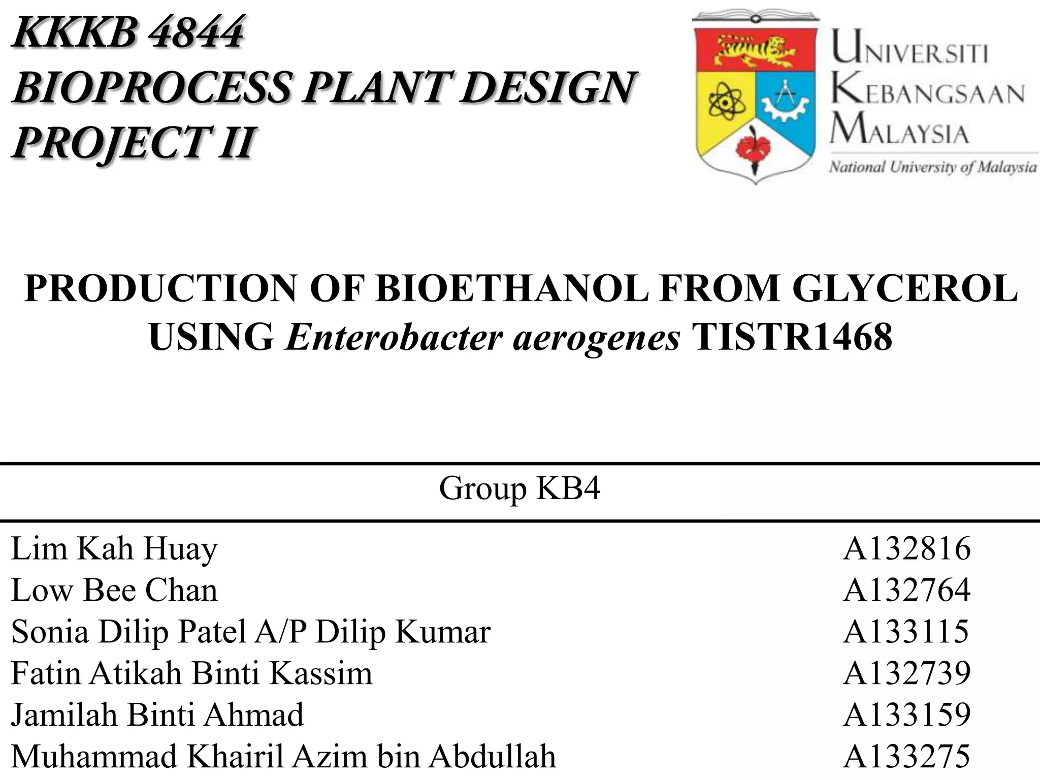 Lim Kah Huay A132816
Low Bee Chan A132764
Sonia Dilip Patel A/P Dilip Kumar A133115
Fatin Atikah Binti Kassim A132739
Jamilah Binti Ahmad A133159
Muhammad Khairil Azim bin Abdullah A133275
PRODUCTION OF BIOETHANOL FROM GLYCEROL
USING Enterobacter aerogenes TISTR1468
Group KB4
 