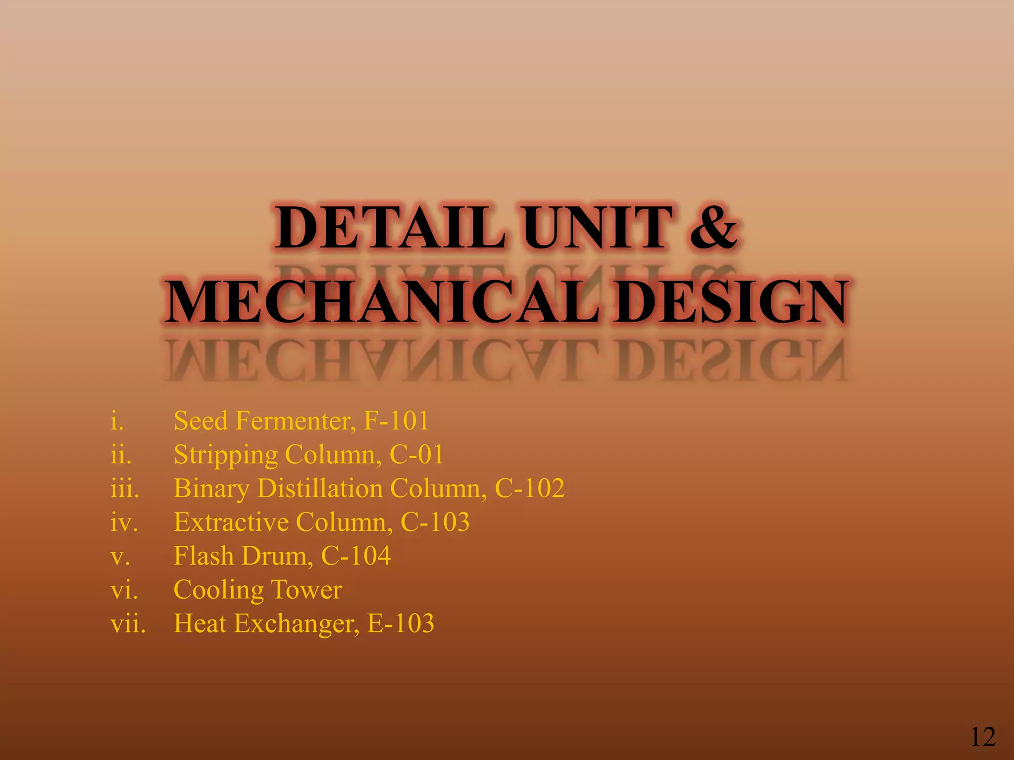 DETAIL UNIT &
MECHANICAL DESIGN
i. Seed Fermenter, F-101
ii. Stripping Column, C-01
iii. Binary Distillation Column, C-102
iv. Extractive Column, C-103
v. Flash Drum, C-104
vi. Cooling Tower
vii. Heat Exchanger, E-103
12
 