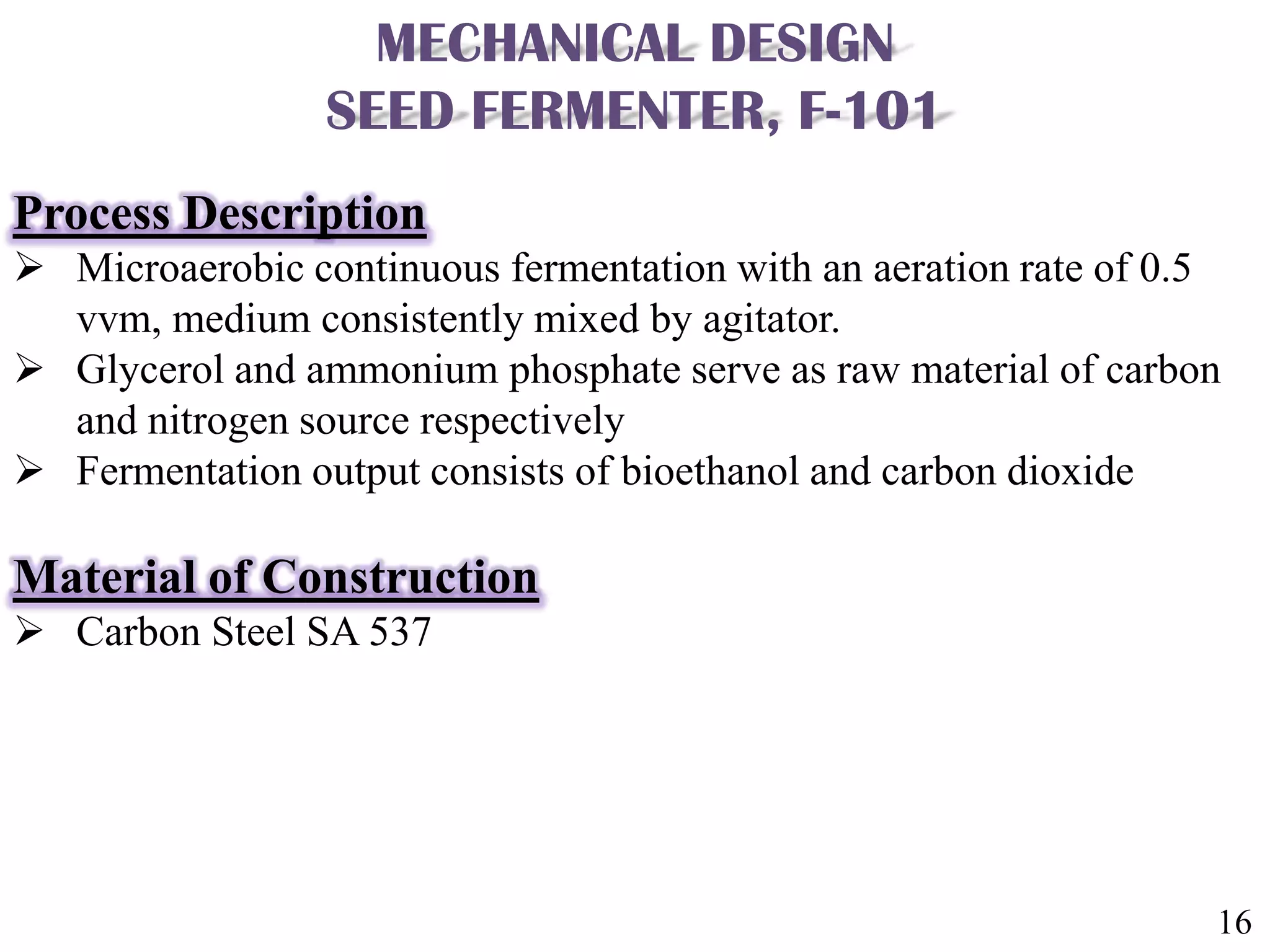 16
MECHANICAL DESIGN
SEED FERMENTER, F-101
Process Description
 Microaerobic continuous fermentation with an aeration rate of 0.5
vvm, medium consistently mixed by agitator.
 Glycerol and ammonium phosphate serve as raw material of carbon
and nitrogen source respectively
 Fermentation output consists of bioethanol and carbon dioxide
Material of Construction
 Carbon Steel SA 537
 
