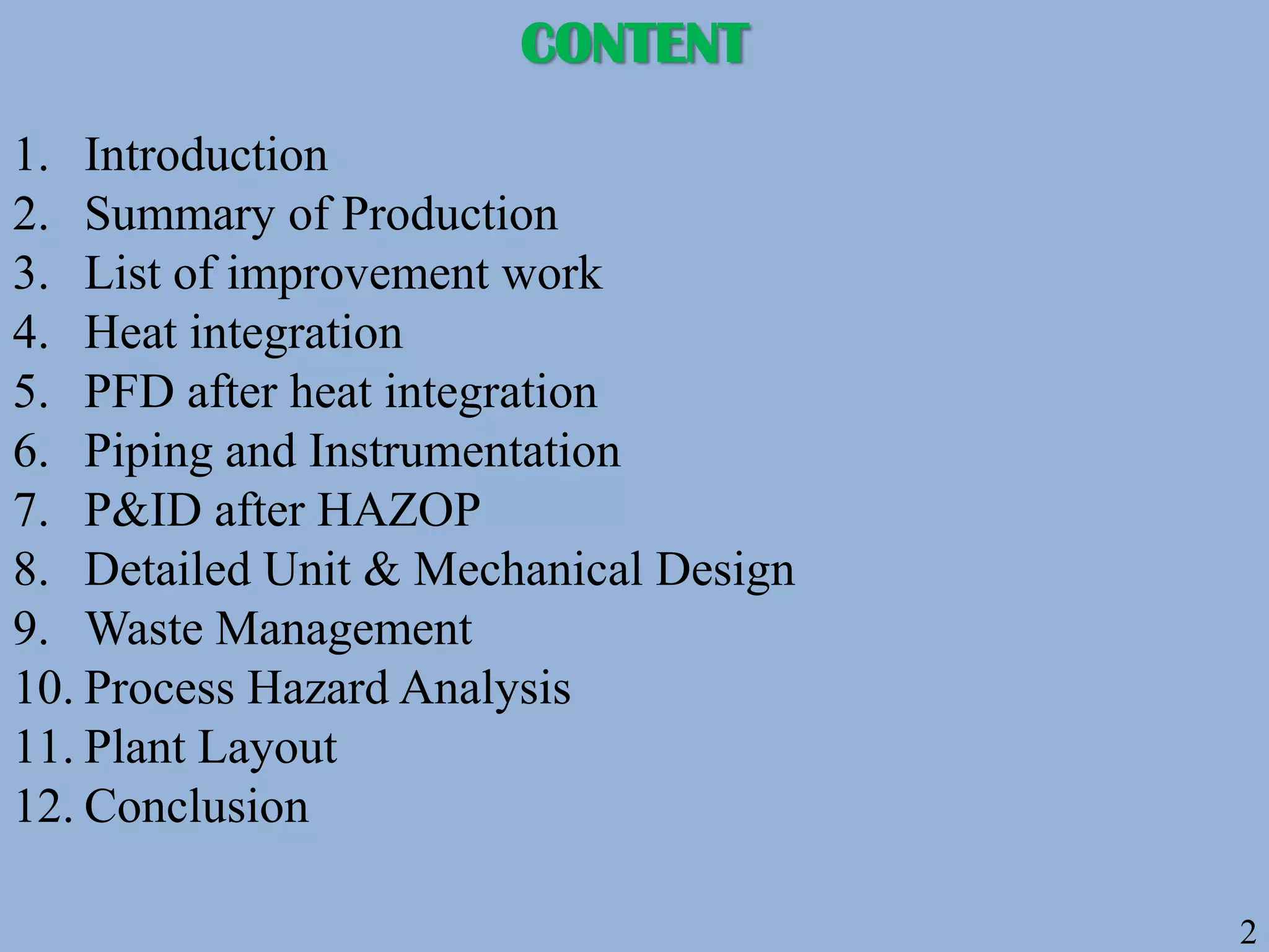 2
CONTENT
1. Introduction
2. Summary of Production
3. List of improvement work
4. Heat integration
5. PFD after heat integration
6. Piping and Instrumentation
7. P&ID after HAZOP
8. Detailed Unit & Mechanical Design
9. Waste Management
10. Process Hazard Analysis
11. Plant Layout
12. Conclusion
 