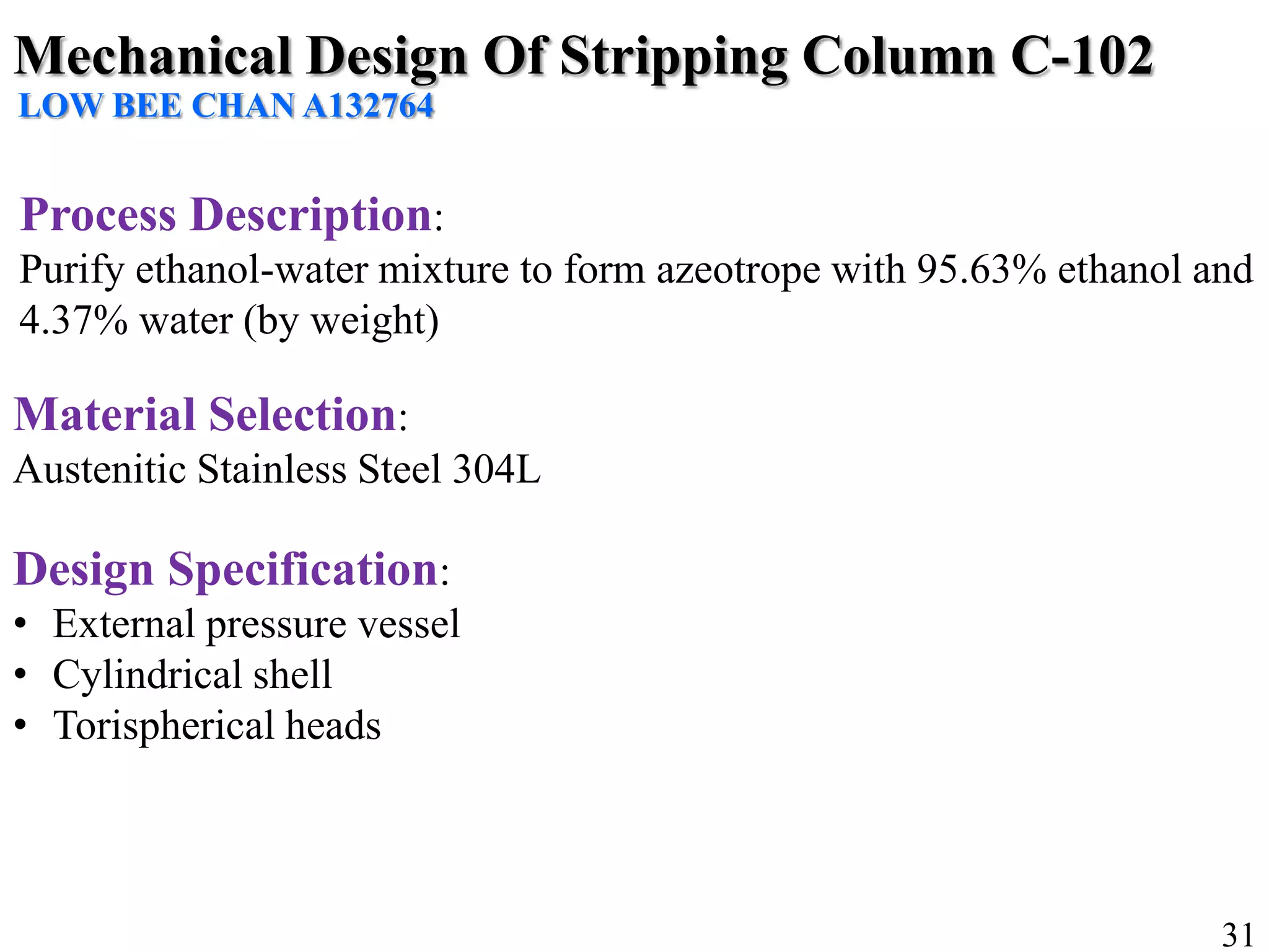 Mechanical Design Of Stripping Column C-102
LOW BEE CHAN A132764
Process Description:
Purify ethanol-water mixture to form azeotrope with 95.63% ethanol and
4.37% water (by weight)
Material Selection:
Austenitic Stainless Steel 304L
Design Specification:
• External pressure vessel
• Cylindrical shell
• Torispherical heads
31
 