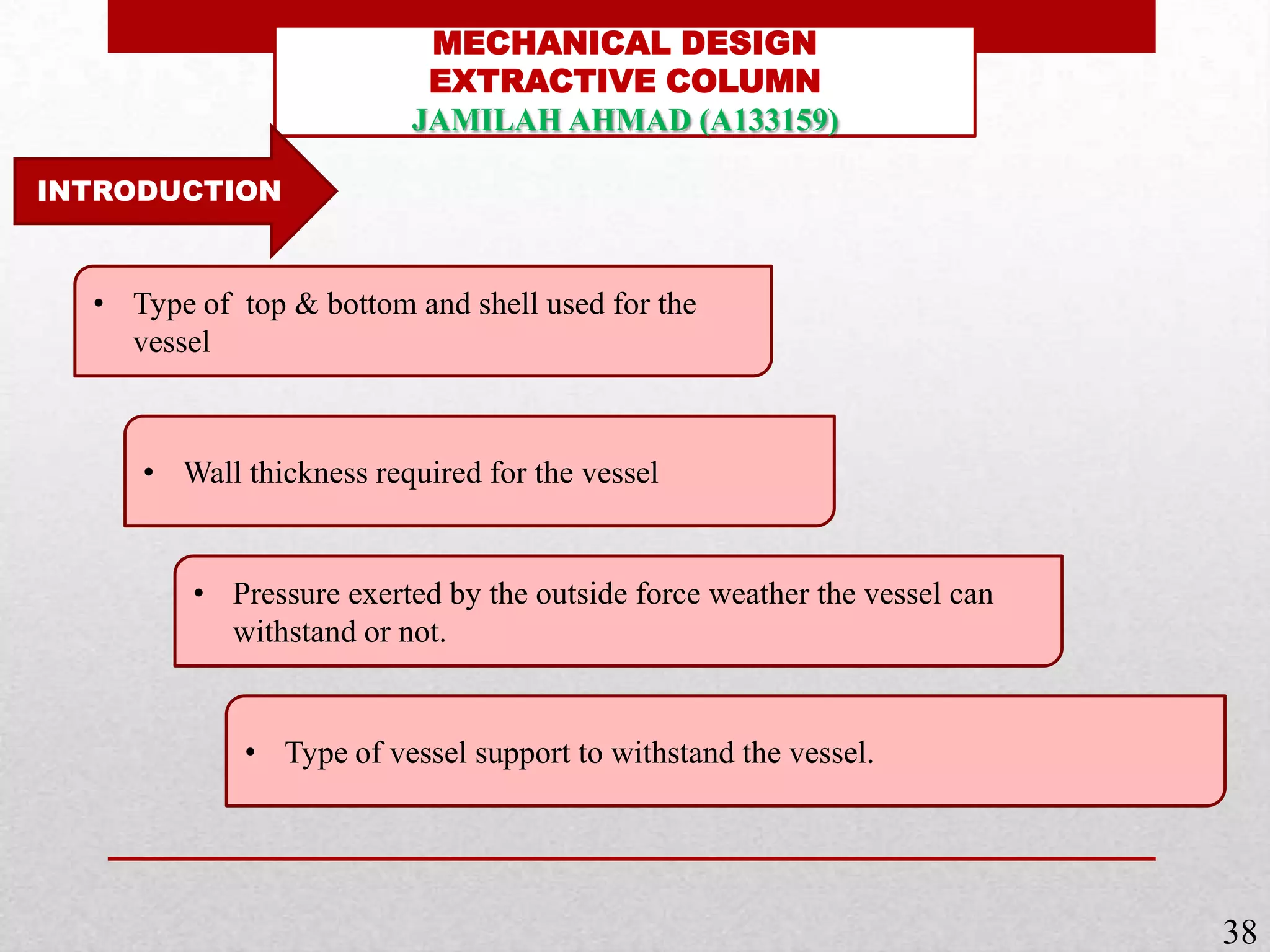 MECHANICAL DESIGN
EXTRACTIVE COLUMN
JAMILAH AHMAD (A133159)
INTRODUCTION
• Wall thickness required for the vessel
• Pressure exerted by the outside force weather the vessel can
withstand or not.
• Type of top & bottom and shell used for the
vessel
• Type of vessel support to withstand the vessel.
38
 