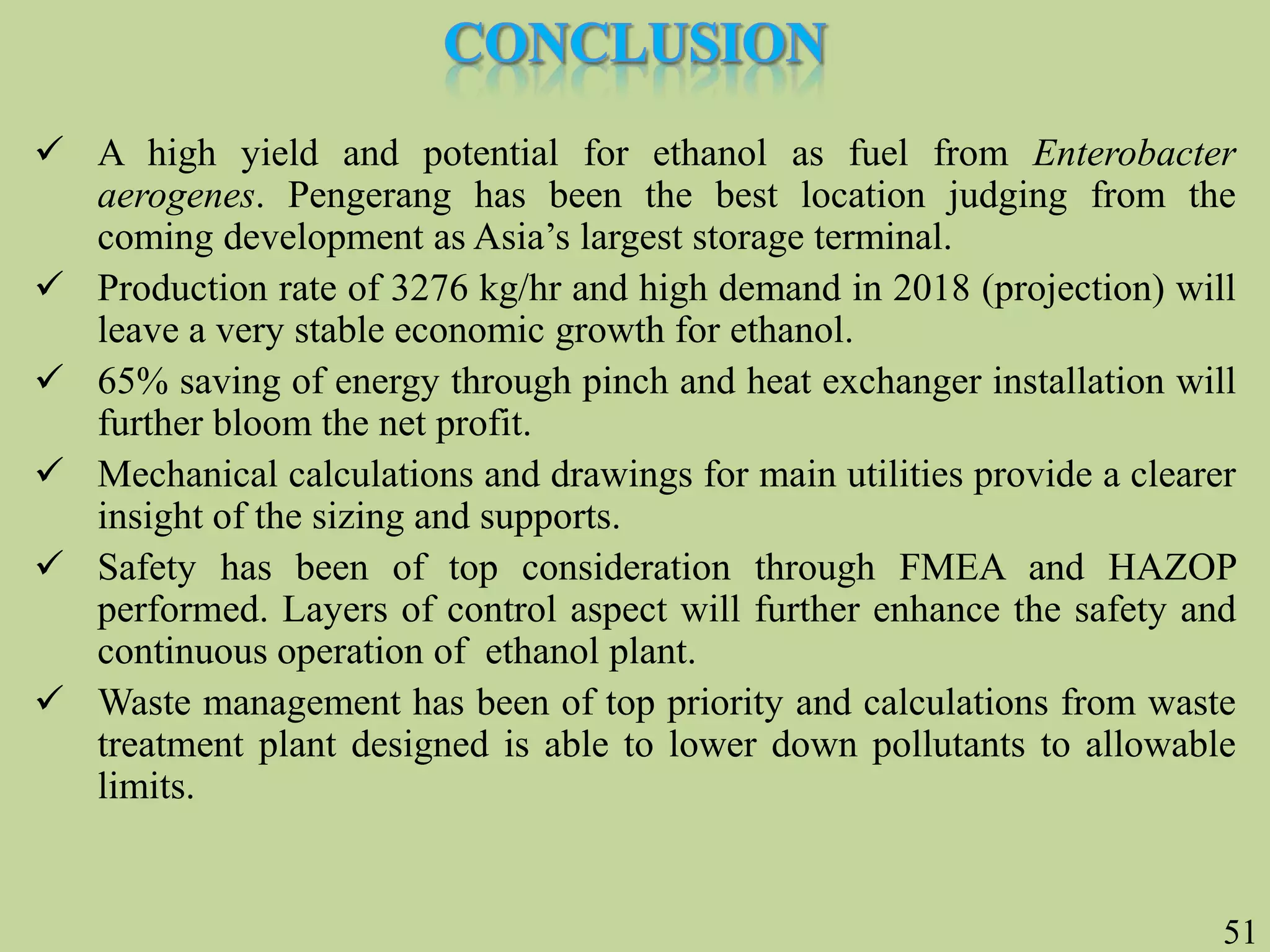 51
 A high yield and potential for ethanol as fuel from Enterobacter
aerogenes. Pengerang has been the best location judging from the
coming development as Asia’s largest storage terminal.
 Production rate of 3276 kg/hr and high demand in 2018 (projection) will
leave a very stable economic growth for ethanol.
 65% saving of energy through pinch and heat exchanger installation will
further bloom the net profit.
 Mechanical calculations and drawings for main utilities provide a clearer
insight of the sizing and supports.
 Safety has been of top consideration through FMEA and HAZOP
performed. Layers of control aspect will further enhance the safety and
continuous operation of ethanol plant.
 Waste management has been of top priority and calculations from waste
treatment plant designed is able to lower down pollutants to allowable
limits.
 