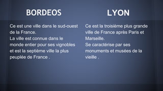 BORDEOS
Ce est une ville dans le sud-ouest
de la France.
La ville est connue dans le
monde entier pour ses vignobles
et est la septième ville la plus
peuplée de France .
Ce est la troisième plus grande
ville de France après Paris et
Marseille.
Se caractérise par ses
monuments et musées de la
vieille .
LYON
 