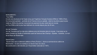 MONUMENTS :
Tour Eiffel :
Ce est une structure en fer forgé conçu par l'ingénieur français Gustave Eiffel en 1889 à Paris .
Ce monument parisien , symbole de la France et de sa capitale , était le neuvième pays le plus
visité en 2006 et le premier monument de paiement le plus visité dans le monde
La Tour Eiffel a été le plus haut bâtiment du monde depuis plus de 40 ans.
Arc de Triomphe :
Arc de Triomphe est l'un des plus célèbres arcs de triomphe dans le monde . Il est situé sur la
place Charles de Gaulle à l'extrémité ouest de l'avenue des Champs - Elysées . Autrefois , le nom
de la Place de l'Étoile était .
Sacré-Coeur :
Sacré-Cœur est un bâtiment célèbre à Paris (France ) , situé au sommet de la colline de
Montmartre . Ce est une basilique du Sacré-Cœur de Jésus .
Sa construction a été décidée par l'Assemblée nationale en 1873 .
 