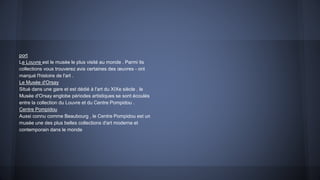 port
Le Louvre est le musée le plus visité au monde . Parmi its
collections vous trouverez avis certaines des œuvres - ont
marqué l'histoire de l'art .
Le Musée d'Orsay
Situé dans une gare et est dédié à l'art du XIXe siècle , le
Musée d'Orsay englobe périodes artistiques se sont écoulés
entre la collection du Louvre et du Centre Pompidou .
Centre Pompidou
Aussi connu comme Beaubourg , le Centre Pompidou est un
musée une des plus belles collections d'art moderne et
contemporain dans le monde
 