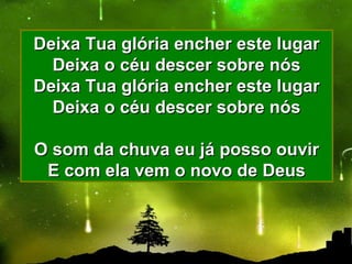 Deixa Tua glória encher este lugarDeixa Tua glória encher este lugar
Deixa o céu descer sobre nósDeixa o céu descer sobre nós
Deixa Tua glória encher este lugarDeixa Tua glória encher este lugar
Deixa o céu descer sobre nósDeixa o céu descer sobre nós
O som da chuva eu já posso ouvirO som da chuva eu já posso ouvir
E com ela vem o novo de DeusE com ela vem o novo de Deus
 