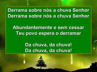 Derrama sobre nós a chuva SenhorDerrama sobre nós a chuva Senhor
Derrama sobre nós a chuva SenhorDerrama sobre nós a chuva Senhor
Abundantemente e sem cessarAbundantemente e sem cessar
Teu povo espera o derramarTeu povo espera o derramar
Da chuva, da chuva!Da chuva, da chuva!
Da chuva, da chuva!Da chuva, da chuva!
 
