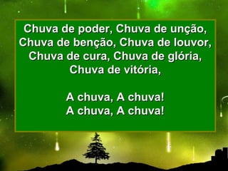 Chuva de poder, Chuva de unção,Chuva de poder, Chuva de unção,
Chuva de benção, Chuva de louvor,Chuva de benção, Chuva de louvor,
Chuva de cura, Chuva de glória,Chuva de cura, Chuva de glória,
Chuva de vitória,Chuva de vitória,
A chuva, A chuva!A chuva, A chuva!
A chuva, A chuva!A chuva, A chuva!
 