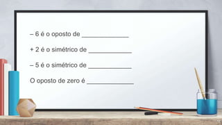 12
– 6 é o oposto de _____________
+ 2 é o simétrico de ____________
– 5 é o simétrico de ____________
O oposto de zero é _____________
 