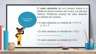 O valor absoluto de um número inteiro é a
distância desse número até o zero, na reta dos
inteiros. Podemos chamar de valor absoluto
ou módulo do número.
• O valor absoluto ou módulo de +7 é 7 e
|+ 7| = 7.
• O valor absoluto ou módulo de – 12 é
__________________
• O valor absoluto ou módulo de +8 é
___________________
O que é valor
absoluto?
 