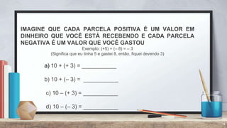 14
IMAGINE QUE CADA PARCELA POSITIVA É UM VALOR EM
DINHEIRO QUE VOCÊ ESTÁ RECEBENDO E CADA PARCELA
NEGATIVA É UM VALOR QUE VOCÊ GASTOU
Exemplo: (+5) + (– 8) = – 3
(Significa que eu tinha 5 e gastei 8, então, fiquei devendo 3)
a) 10 + (+ 3) = ___________
b) 10 + (– 3) = ___________
c) 10 – (+ 3) = ___________
d) 10 – (– 3) = ___________
 