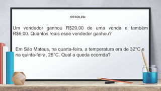 15
RESOLVA:
Um vendedor ganhou R$20,00 de uma venda e também
R$6,00. Quantos reais esse vendedor ganhou?
Em São Mateus, na quarta-feira, a temperatura era de 32°C e
na quinta-feira, 25°C. Qual a queda ocorrida?
 