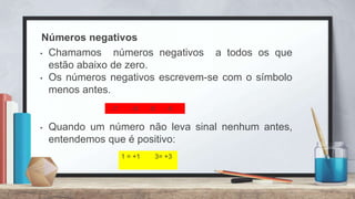 Números negativos
• Chamamos números negativos a todos os que
estão abaixo de zero.
• Os números negativos escrevem-se com o símbolo
menos antes.
• Quando um número não leva sinal nenhum antes,
entendemos que é positivo:
-7 - 6 -5 - 4
1 = +1 3= +3
 