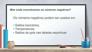 Mas onde encontramos os números negativos?
Os números negativos podem ser usados em:
• Saldos bancários;
• Temperaturas;
• Saldos de gols nas tabelas esportivas
 