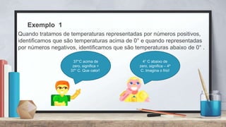 Exemplo 1
Quando tratamos de temperaturas representadas por números positivos,
identificamos que são temperaturas acima de 0° e quando representadas
por números negativos, identificamos que são temperaturas abaixo de 0° .
37°C acima de
zero, significa +
37° C. Que calor!
4° C abaixo de
zero, significa – 4º
C. Imagina o frio!
 