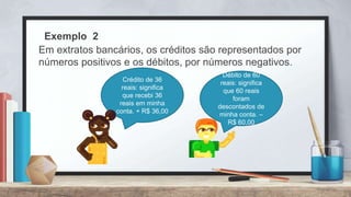 Exemplo 2
Em extratos bancários, os créditos são representados por
números positivos e os débitos, por números negativos.
Crédito de 36
reais: significa
que recebi 36
reais em minha
conta. + R$ 36,00
Débito de 60
reais: significa
que 60 reais
foram
descontados de
minha conta. –
R$ 60,00
 