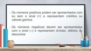 • Os números positivos podem ser apresentados com
ou sem o sinal (+) e representam créditos ou
valores ganhos
• Os números negativos devem ser apresentados
com o sinal (–) e representam dívidas, débitos ou
descontos
 
