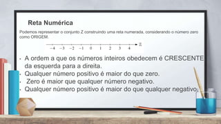 Reta Numérica
• A ordem a que os números inteiros obedecem é CRESCENTE,
da esquerda para a direita.
• Qualquer número positivo é maior do que zero.
• Zero é maior que qualquer número negativo.
• Qualquer número positivo é maior do que qualquer negativo.
Podemos representar o conjunto Ζ construindo uma reta numerada, considerando o número zero
como ORIGEM.
 