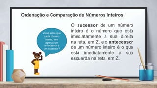 Ordenação e Comparação de Números Inteiros
O sucessor de um número
inteiro é o número que está
imediatamente a sua direita
na reta, em Z, e o antecessor
de um número inteiro é o que
está imediatamente a sua
esquerda na reta, em Z.
Você sabia que
cada número
inteiro, tem
apenas um
antecessor e
um sucessor?
 