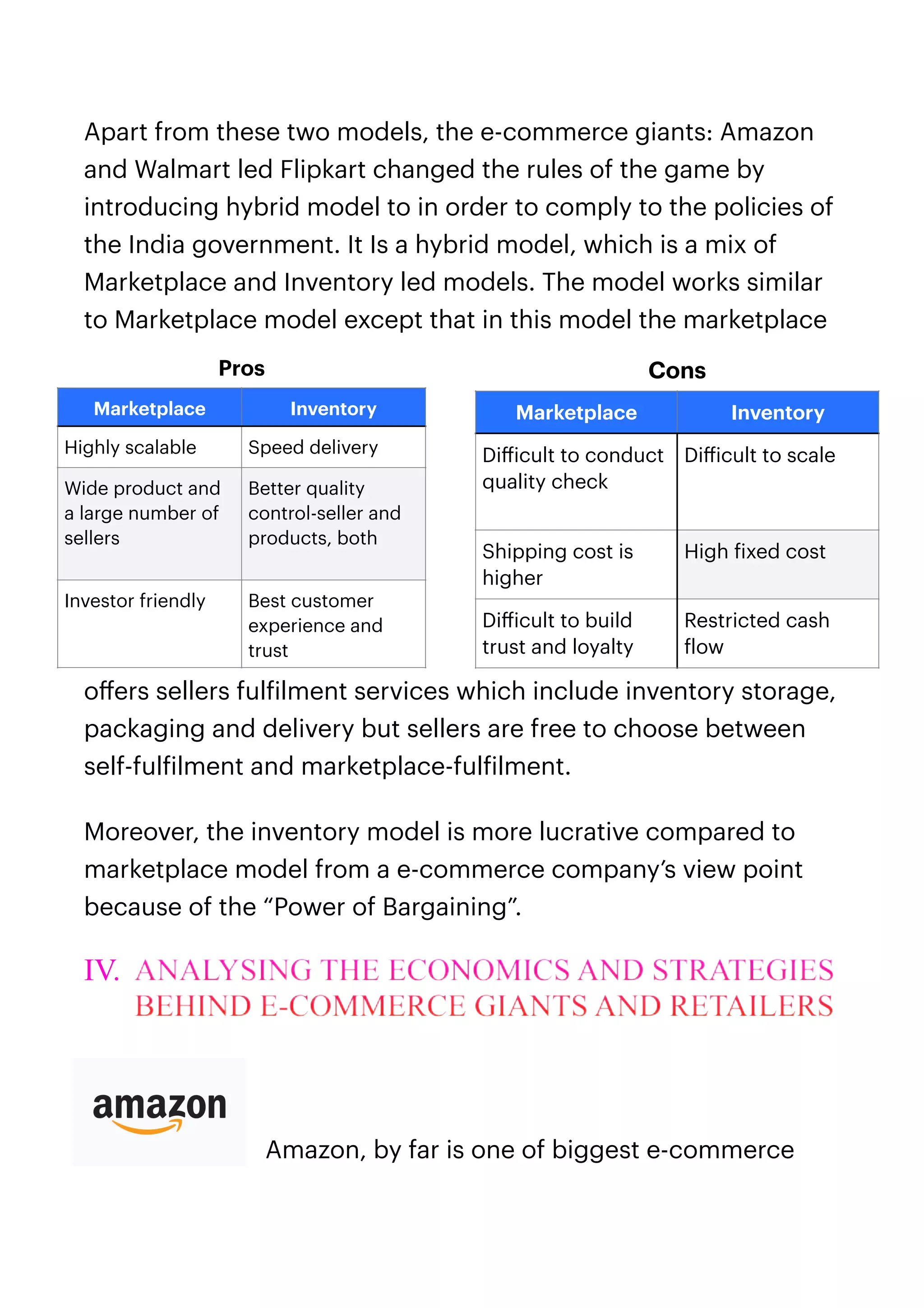 Apart from these two models, the e-commerce giants: Amazon
and Walmart led Flipkart changed the rules of the game by
introducing hybrid model to in order to comply to the policies of
the India government. It Is a hybrid model, which is a mix of
Marketplace and Inventory led models. The model works similar
to Marketplace model except that in this model the marketplace
o
ff
ers sellers ful
f
ilment services which include inventory storage,
packaging and delivery but sellers are free to choose between
self-ful
f
ilment and marketplace-ful
f
ilment.


Moreover, the inventory model is more lucrative compared to
marketplace model from a e-commerce company’s view point
because of the “Power of Bargaining”.


IV. ANALYSING THE ECONOMICS AND STRATEGIES
BEHIND E-COMMERCE GIANTS AND RETAILERS


Amazon, by far is one of biggest e-commerce
Pros
Marketplace Inventory
Highly scalable Speed delivery
Wide product and
a large number of
sellers
Better quality
control-seller and
products, both
Investor friendly Best customer
experience and
trust
Cons
Marketplace Inventory
Di
ff
icult to conduct
quality check
Di
ff
icult to scale
Shipping cost is
higher
High
f
ixed cost
Di
ff
icult to build
trust and loyalty
Restricted cash
f
low
 