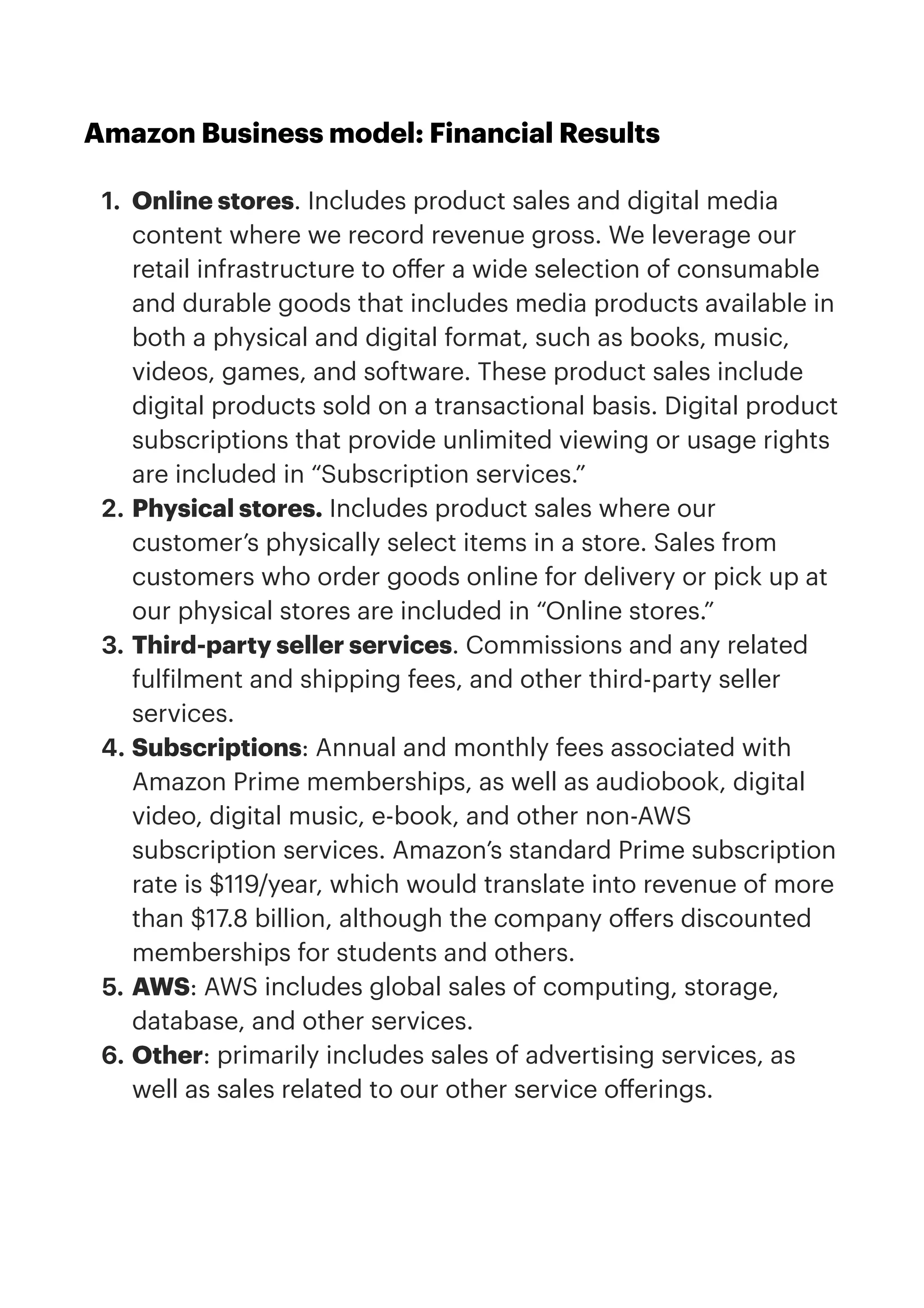 Amazon Business model: Financial Results


1. Online stores. Includes product sales and digital media
content where we record revenue gross. We leverage our
retail infrastructure to o
ff
er a wide selection of consumable
and durable goods that includes media products available in
both a physical and digital format, such as books, music,
videos, games, and software. These product sales include
digital products sold on a transactional basis. Digital product
subscriptions that provide unlimited viewing or usage rights
are included in “Subscription services.”


2. Physical stores. Includes product sales where our
customer’s physically select items in a store. Sales from
customers who order goods online for delivery or pick up at
our physical stores are included in “Online stores.”


3. Third-party seller services. Commissions and any related
ful
f
ilment and shipping fees, and other third-party seller
services.


4. Subscriptions: Annual and monthly fees associated with
Amazon Prime memberships, as well as audiobook, digital
video, digital music, e-book, and other non-AWS
subscription services. Amazon’s standard Prime subscription
rate is $119/year, which would translate into revenue of more
than $17.8 billion, although the company o
ff
ers discounted
memberships for students and others. 


5. AWS: AWS includes global sales of computing, storage,
database, and other services. 


6. Other: primarily includes sales of advertising services, as
well as sales related to our other service o
ff
erings.


 