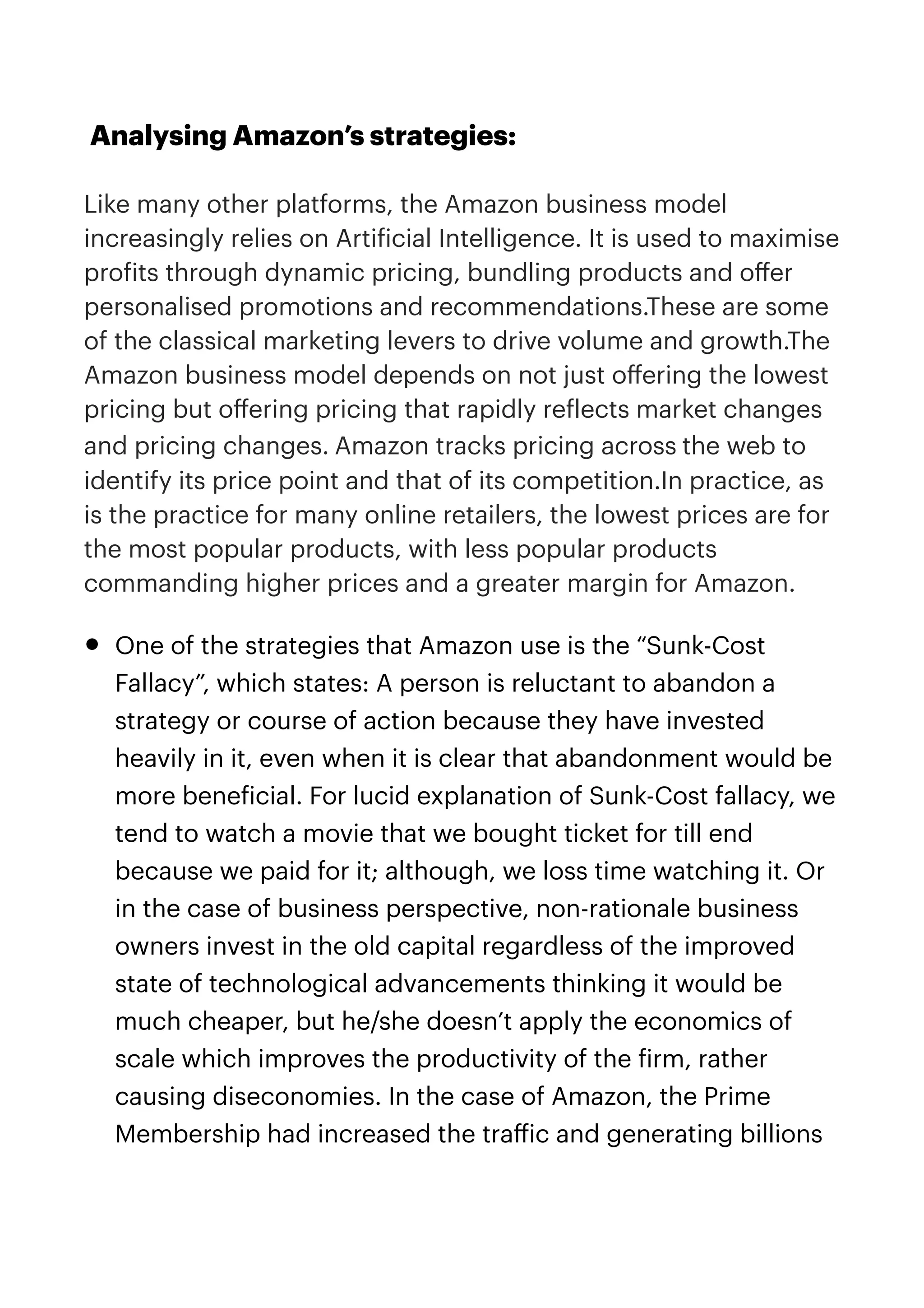 Analysing Amazon’s strategies:


Like many other platforms, the Amazon business model
increasingly relies on Arti
f
icial Intelligence. It is used to maximise
pro
f
its through dynamic pricing, bundling products and o
ff
er
personalised promotions and recommendations.These are some
of the classical marketing levers to drive volume and growth.The
Amazon business model depends on not just o
ff
ering the lowest
pricing but o
ff
ering pricing that rapidly re
f
lects market changes
and pricing changes. Amazon tracks pricing across the web to
identify its price point and that of its competition.In practice, as
is the practice for many online retailers, the lowest prices are for
the most popular products, with less popular products
commanding higher prices and a greater margin for Amazon.


• One of the strategies that Amazon use is the “Sunk-Cost
Fallacy”, which states: A person is reluctant to abandon a
strategy or course of action because they have invested
heavily in it, even when it is clear that abandonment would be
more bene
f
icial. For lucid explanation of Sunk-Cost fallacy, we
tend to watch a movie that we bought ticket for till end
because we paid for it; although, we loss time watching it. Or
in the case of business perspective, non-rationale business
owners invest in the old capital regardless of the improved
state of technological advancements thinking it would be
much cheaper, but he/she doesn’t apply the economics of
scale which improves the productivity of the
f
irm, rather
causing diseconomies. In the case of Amazon, the Prime
Membership had increased the tra
ff
ic and generating billions
 