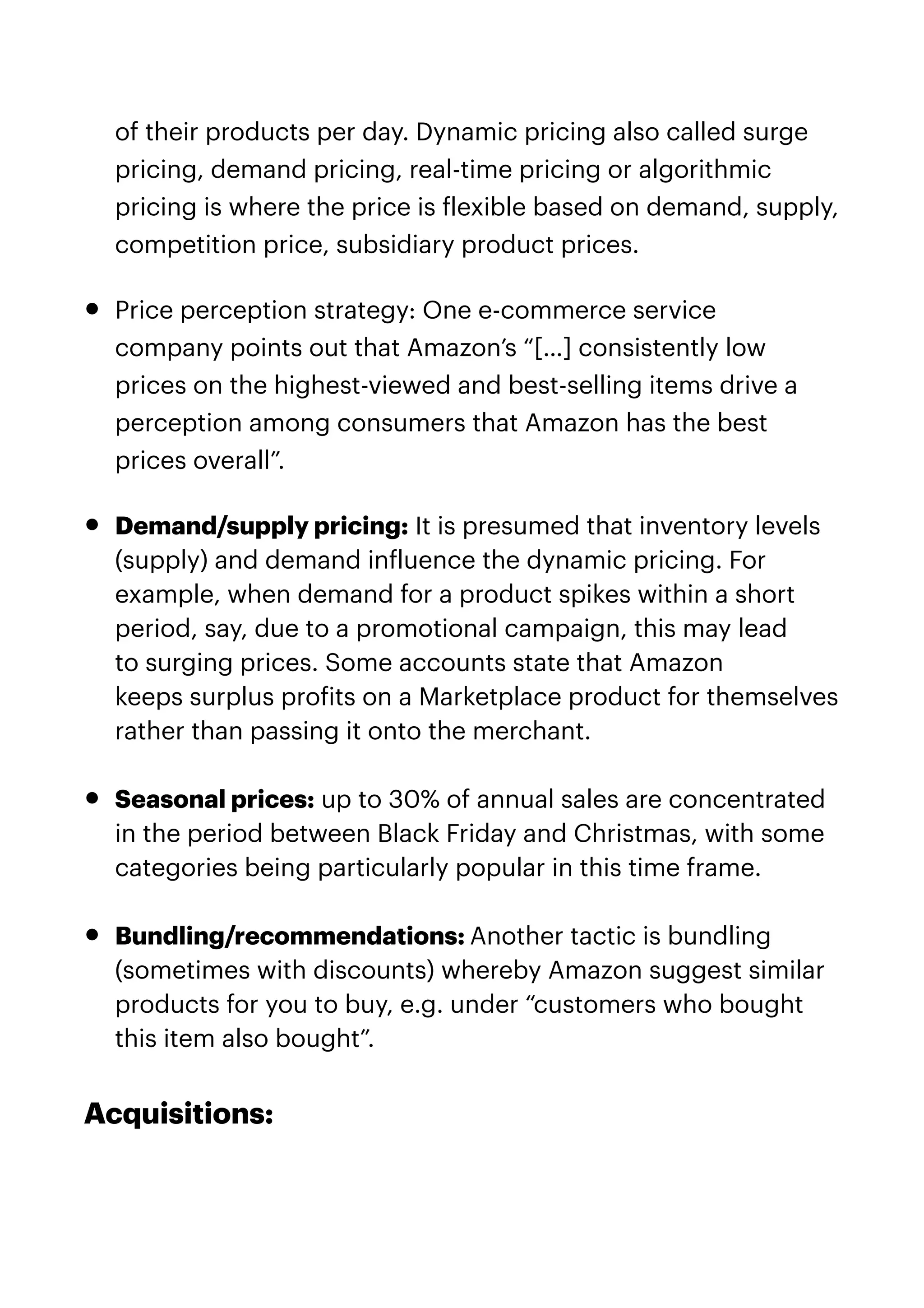 of their products per day. Dynamic pricing also called surge
pricing, demand pricing, real-time pricing or algorithmic
pricing is where the price is
f
lexible based on demand, supply,
competition price, subsidiary product prices.


• Price perception strategy: One e-commerce service
company points out that Amazon’s “[…] consistently low
prices on the highest-viewed and best-selling items drive a
perception among consumers that Amazon has the best
prices overall”.


• Demand/supply pricing: It is presumed that inventory levels
(supply) and demand in
f
luence the dynamic pricing. For
example, when demand for a product spikes within a short
period, say, due to a promotional campaign, this may lead
to surging prices. Some accounts state that Amazon
keeps surplus pro
f
its on a Marketplace product for themselves
rather than passing it onto the merchant.


• Seasonal prices: up to 30% of annual sales are concentrated
in the period between Black Friday and Christmas, with some
categories being particularly popular in this time frame.


• Bundling/recommendations: Another tactic is bundling
(sometimes with discounts) whereby Amazon suggest similar
products for you to buy, e.g. under “customers who bought
this item also bought”.


Acquisitions:


 