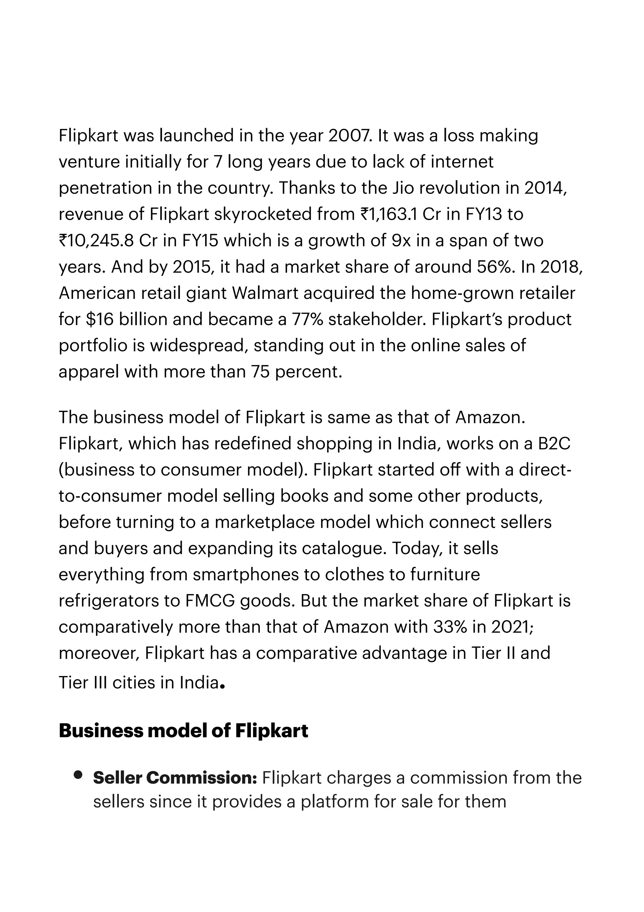 Flipkart was launched in the year 2007. It was a loss making
venture initially for 7 long years due to lack of internet
penetration in the country. Thanks to the Jio revolution in 2014,
revenue of Flipkart skyrocketed from ₹1,163.1 Cr in FY13 to
₹10,245.8 Cr in FY15 which is a growth of 9x in a span of two
years. And by 2015, it had a market share of around 56%. In 2018,
American retail giant Walmart acquired the home-grown retailer
for $16 billion and became a 77% stakeholder. Flipkart’s product
portfolio is widespread, standing out in the online sales of
apparel with more than 75 percent.


The business model of Flipkart is same as that of Amazon.
Flipkart, which has rede
f
ined shopping in India, works on a B2C
(business to consumer model). Flipkart started o
ff
with a direct-
to-consumer model selling books and some other products,
before turning to a marketplace model which connect sellers
and buyers and expanding its catalogue. Today, it sells
everything from smartphones to clothes to furniture
refrigerators to FMCG goods. But the market share of Flipkart is
comparatively more than that of Amazon with 33% in 2021;
moreover, Flipkart has a comparative advantage in Tier II and
Tier III cities in India.


Business model of Flipkart


• Seller Commission: Flipkart charges a commission from the
sellers since it provides a platform for sale for them


 