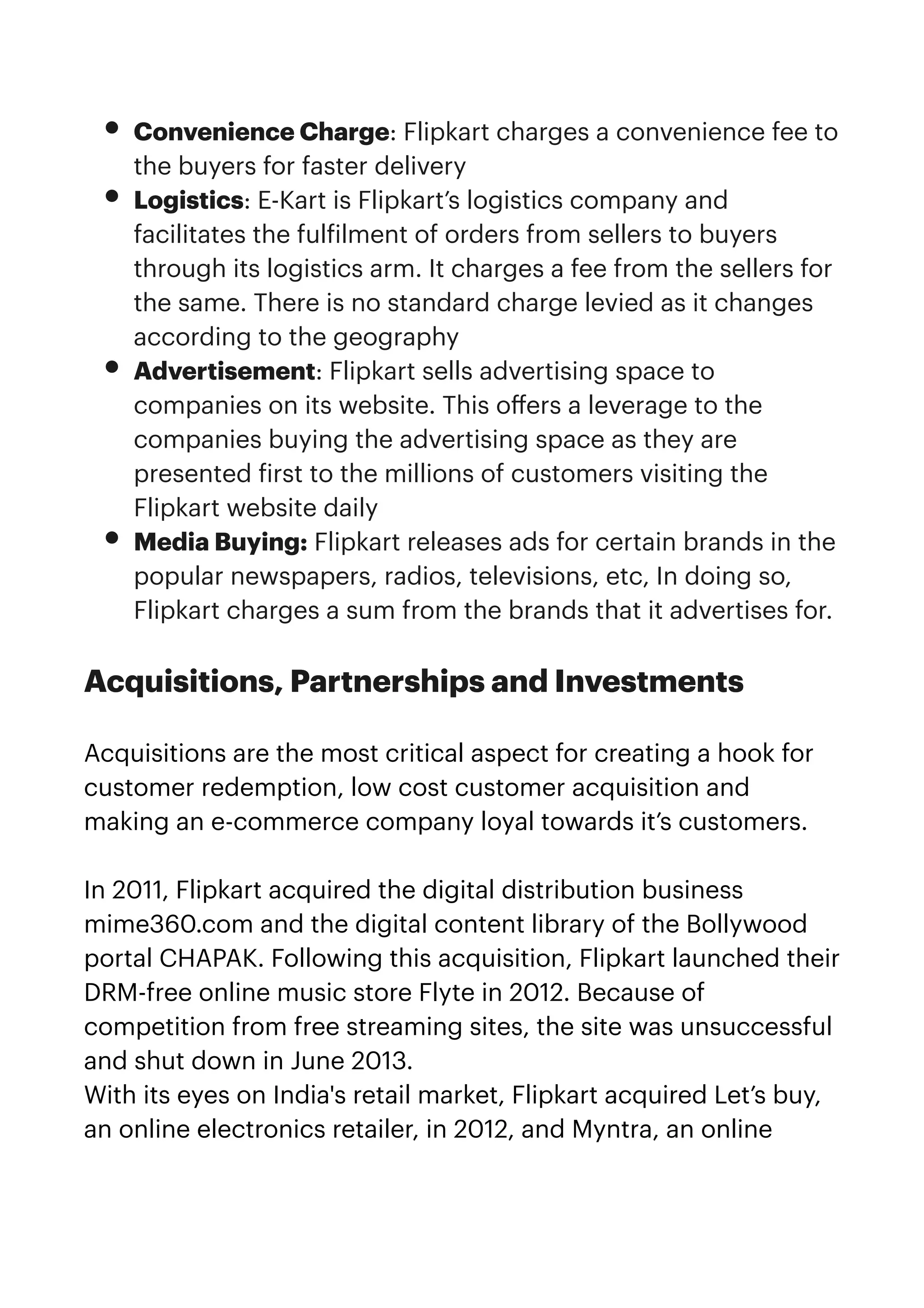 • Convenience Charge: Flipkart charges a convenience fee to
the buyers for faster delivery


• Logistics: E-Kart is Flipkart’s logistics company and
facilitates the ful
f
ilment of orders from sellers to buyers
through its logistics arm. It charges a fee from the sellers for
the same. There is no standard charge levied as it changes
according to the geography


• Advertisement: Flipkart sells advertising space to
companies on its website. This o
ff
ers a leverage to the
companies buying the advertising space as they are
presented
f
irst to the millions of customers visiting the
Flipkart website daily


• Media Buying: Flipkart releases ads for certain brands in the
popular newspapers, radios, televisions, etc, In doing so,
Flipkart charges a sum from the brands that it advertises for.


Acquisitions, Partnerships and Investments


Acquisitions are the most critical aspect for creating a hook for
customer redemption, low cost customer acquisition and
making an e-commerce company loyal towards it’s customers.


In 2011, Flipkart acquired the digital distribution business
mime360.com and the digital content library of the Bollywood
portal CHAPAK. Following this acquisition, Flipkart launched their
DRM-free online music store Flyte in 2012. Because of
competition from free streaming sites, the site was unsuccessful
and shut down in June 2013.


With its eyes on India's retail market, Flipkart acquired Let’s buy,
an online electronics retailer, in 2012, and Myntra, an online
 