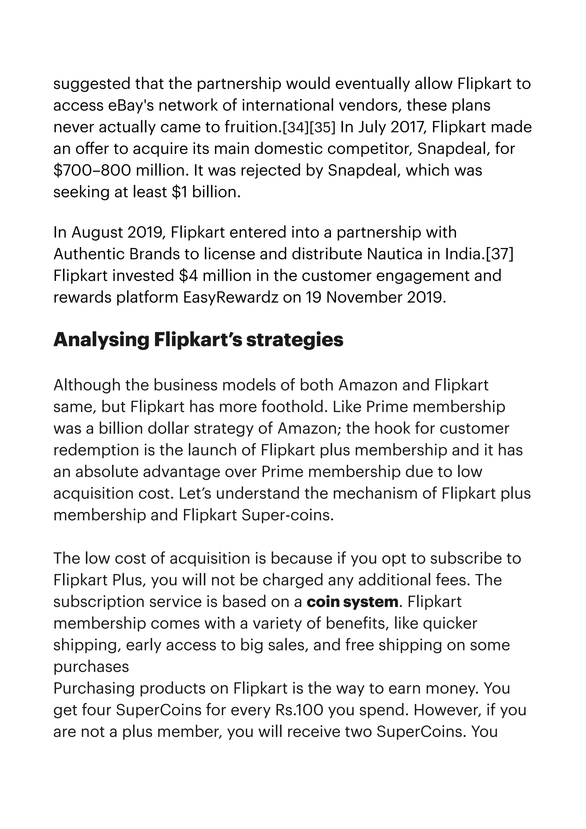 suggested that the partnership would eventually allow Flipkart to
access eBay's network of international vendors, these plans
never actually came to fruition.[34][35] In July 2017, Flipkart made
an o
ff
er to acquire its main domestic competitor, Snapdeal, for
$700–800 million. It was rejected by Snapdeal, which was
seeking at least $1 billion.


In August 2019, Flipkart entered into a partnership with
Authentic Brands to license and distribute Nautica in India.[37]
Flipkart invested $4 million in the customer engagement and
rewards platform EasyRewardz on 19 November 2019.
Analysing Flipkart’s strategies


Although the business models of both Amazon and Flipkart
same, but Flipkart has more foothold. Like Prime membership
was a billion dollar strategy of Amazon; the hook for customer
redemption is the launch of Flipkart plus membership and it has
an absolute advantage over Prime membership due to low
acquisition cost. Let’s understand the mechanism of Flipkart plus
membership and Flipkart Super-coins.


The low cost of acquisition is because if you opt to subscribe to
Flipkart Plus, you will not be charged any additional fees. The
subscription service is based on a coin system. Flipkart
membership comes with a variety of bene
f
its, like quicker
shipping, early access to big sales, and free shipping on some
purchases


Purchasing products on Flipkart is the way to earn money. You
get four SuperCoins for every Rs.100 you spend. However, if you
are not a plus member, you will receive two SuperCoins. You
 