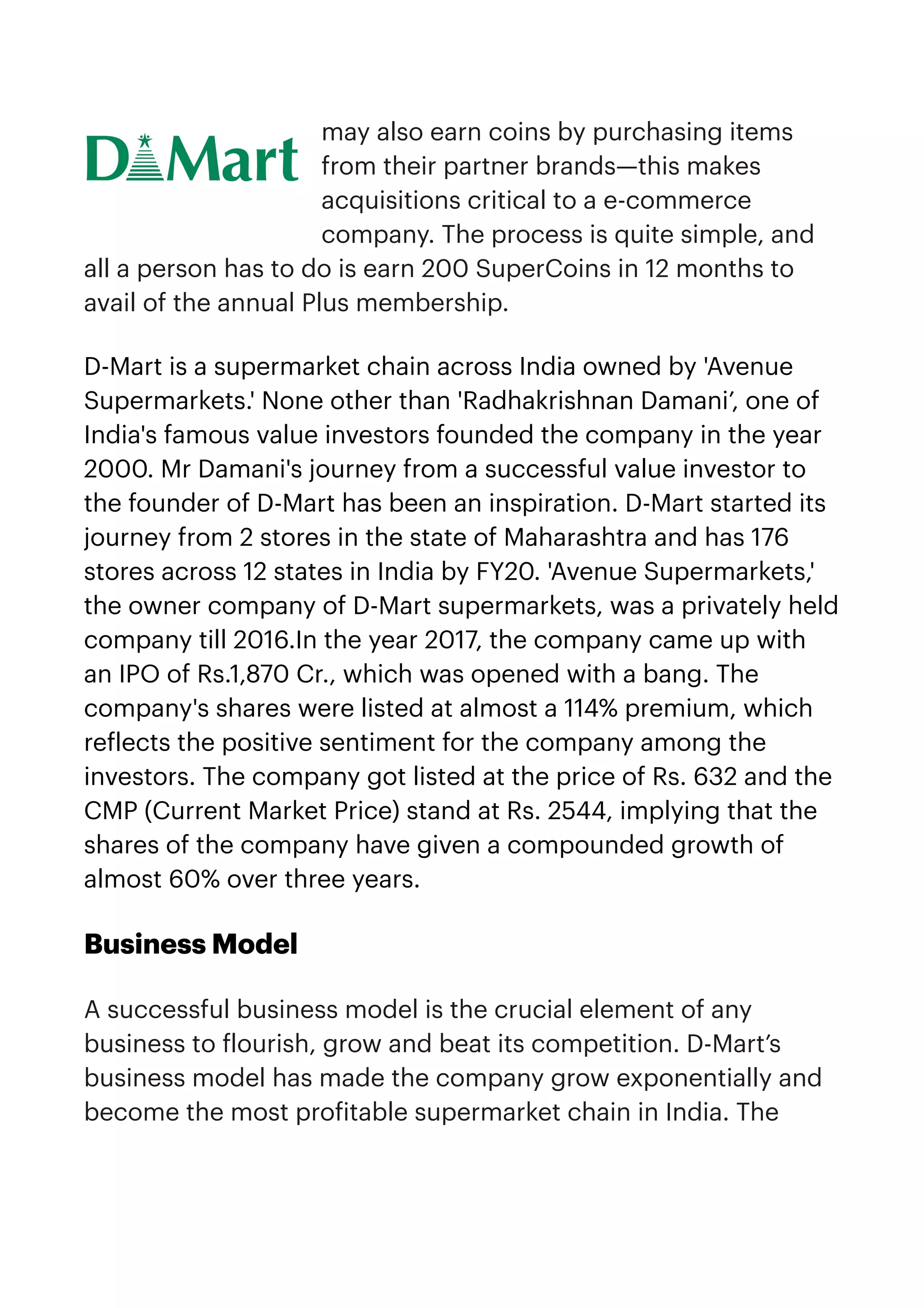 may also earn coins by purchasing items
from their partner brands—this makes
acquisitions critical to a e-commerce
company. The process is quite simple, and
all a person has to do is earn 200 SuperCoins in 12 months to
avail of the annual Plus membership. 


D-Mart is a supermarket chain across India owned by 'Avenue
Supermarkets.' None other than 'Radhakrishnan Damani’, one of
India's famous value investors founded the company in the year
2000. Mr Damani's journey from a successful value investor to
the founder of D-Mart has been an inspiration. D-Mart started its
journey from 2 stores in the state of Maharashtra and has 176
stores across 12 states in India by FY20. 'Avenue Supermarkets,'
the owner company of D-Mart supermarkets, was a privately held
company till 2016.In the year 2017, the company came up with
an IPO of Rs.1,870 Cr., which was opened with a bang. The
company's shares were listed at almost a 114% premium, which
re
f
lects the positive sentiment for the company among the
investors. The company got listed at the price of Rs. 632 and the
CMP (Current Market Price) stand at Rs. 2544, implying that the
shares of the company have given a compounded growth of
almost 60% over three years.


Business Model


A successful business model is the crucial element of any
business to
f
lourish, grow and beat its competition. D-Mart’s
business model has made the company grow exponentially and
become the most pro
f
itable supermarket chain in India. The
 