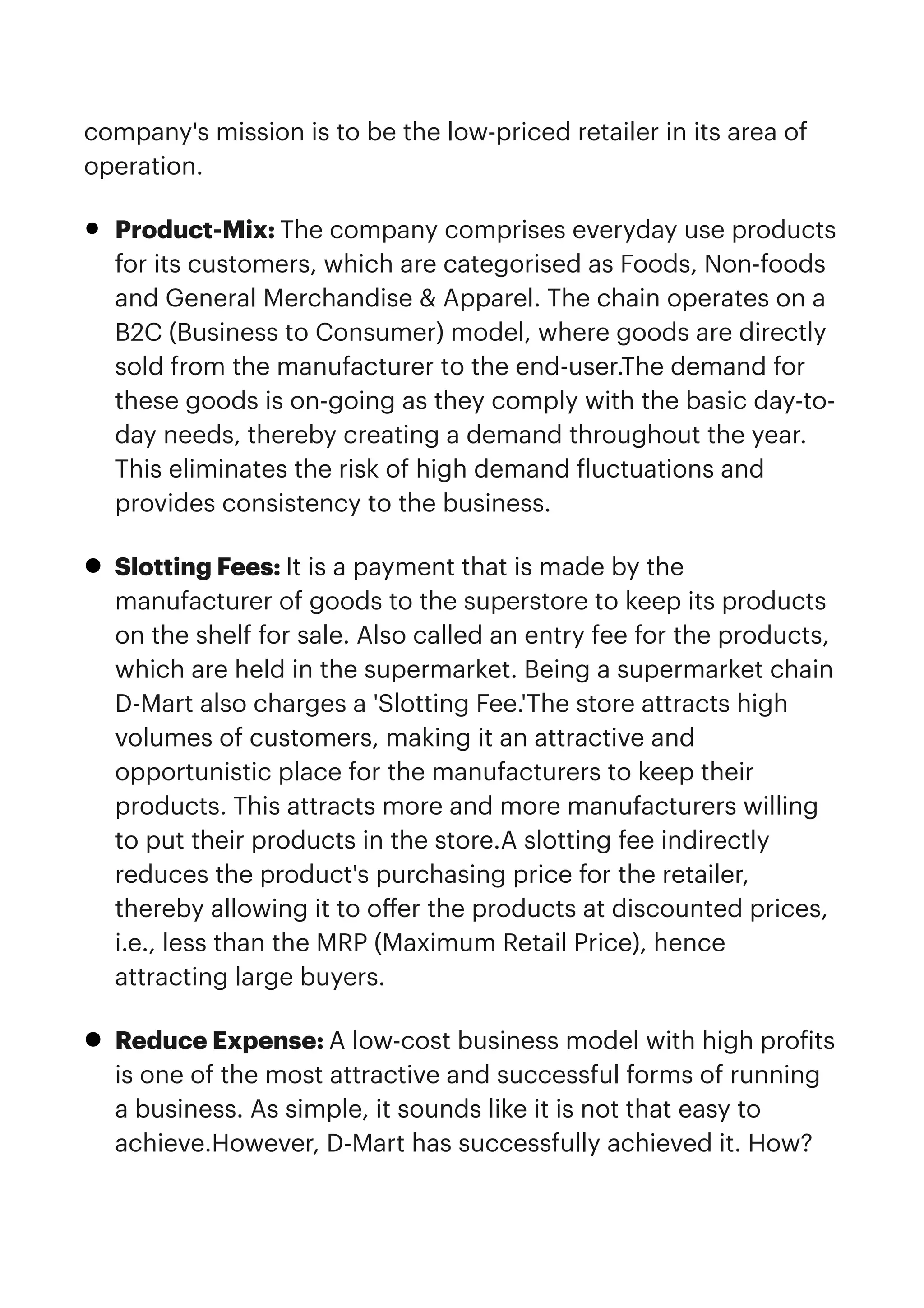 company's mission is to be the low-priced retailer in its area of
operation.


• Product-Mix: The company comprises everyday use products
for its customers, which are categorised as Foods, Non-foods
and General Merchandise & Apparel. The chain operates on a
B2C (Business to Consumer) model, where goods are directly
sold from the manufacturer to the end-user.The demand for
these goods is on-going as they comply with the basic day-to-
day needs, thereby creating a demand throughout the year.
This eliminates the risk of high demand
f
luctuations and
provides consistency to the business.


• Slotting Fees: It is a payment that is made by the
manufacturer of goods to the superstore to keep its products
on the shelf for sale. Also called an entry fee for the products,
which are held in the supermarket. Being a supermarket chain
D-Mart also charges a 'Slotting Fee.'The store attracts high
volumes of customers, making it an attractive and
opportunistic place for the manufacturers to keep their
products. This attracts more and more manufacturers willing
to put their products in the store.A slotting fee indirectly
reduces the product's purchasing price for the retailer,
thereby allowing it to o
ff
er the products at discounted prices,
i.e., less than the MRP (Maximum Retail Price), hence
attracting large buyers.


• Reduce Expense: A low-cost business model with high pro
f
its
is one of the most attractive and successful forms of running
a business. As simple, it sounds like it is not that easy to
achieve.However, D-Mart has successfully achieved it. How?
 