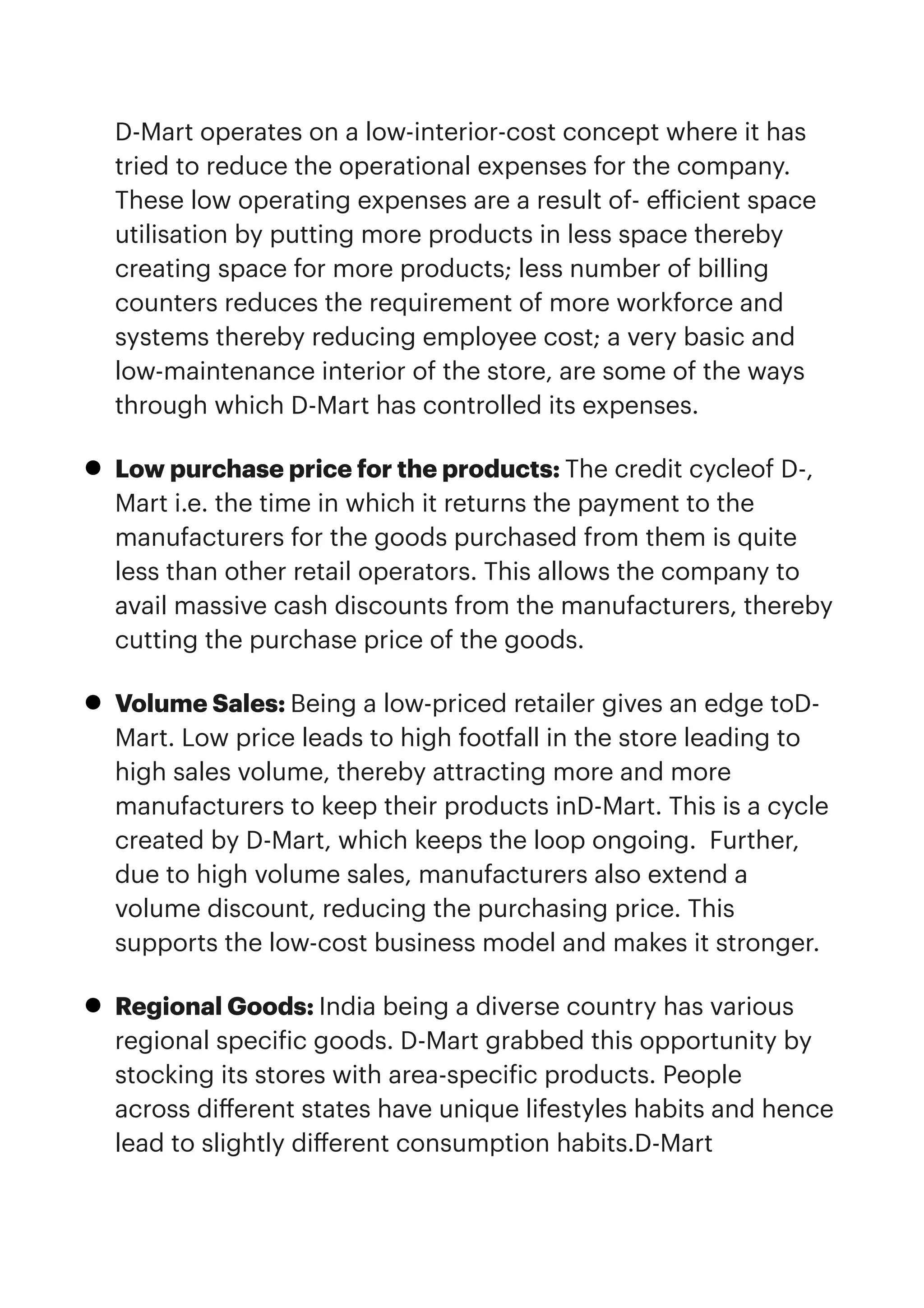 D-Mart operates on a low-interior-cost concept where it has
tried to reduce the operational expenses for the company.
These low operating expenses are a result of- e
ff
icient space
utilisation by putting more products in less space thereby
creating space for more products; less number of billing
counters reduces the requirement of more workforce and
systems thereby reducing employee cost; a very basic and
low-maintenance interior of the store, are some of the ways
through which D-Mart has controlled its expenses.


• Low purchase price for the products: The credit cycleof D-,
Mart i.e. the time in which it returns the payment to the
manufacturers for the goods purchased from them is quite
less than other retail operators. This allows the company to
avail massive cash discounts from the manufacturers, thereby
cutting the purchase price of the goods.


• Volume Sales: Being a low-priced retailer gives an edge toD-
Mart. Low price leads to high footfall in the store leading to
high sales volume, thereby attracting more and more
manufacturers to keep their products inD-Mart. This is a cycle
created by D-Mart, which keeps the loop ongoing.  Further,
due to high volume sales, manufacturers also extend a
volume discount, reducing the purchasing price. This
supports the low-cost business model and makes it stronger.


• Regional Goods: India being a diverse country has various
regional speci
f
ic goods. D-Mart grabbed this opportunity by
stocking its stores with area-speci
f
ic products. People
across di
ff
erent states have unique lifestyles habits and hence
lead to slightly di
ff
erent consumption habits.D-Mart
 
