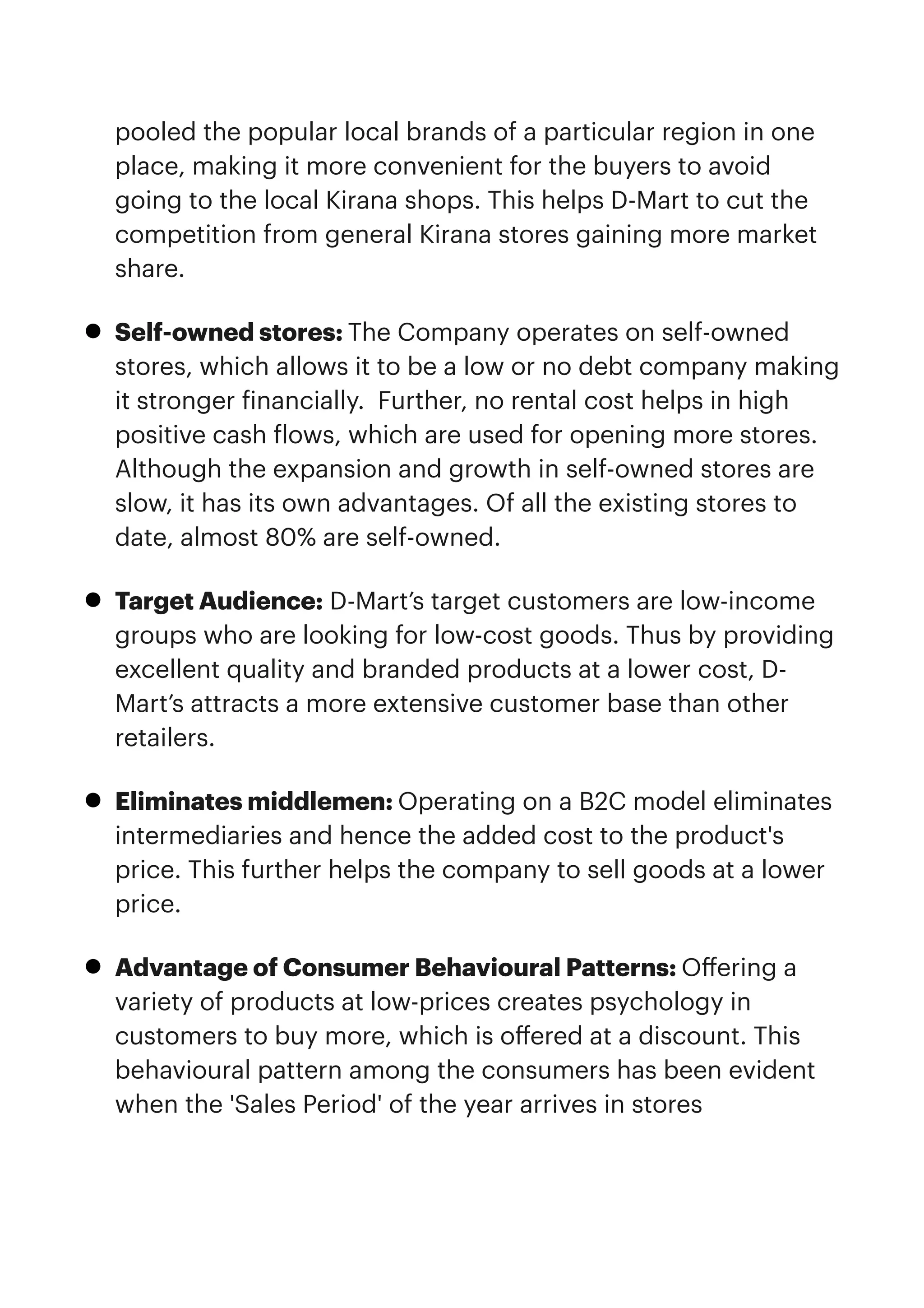 pooled the popular local brands of a particular region in one
place, making it more convenient for the buyers to avoid
going to the local Kirana shops. This helps D-Mart to cut the
competition from general Kirana stores gaining more market
share. 


• Self-owned stores: The Company operates on self-owned
stores, which allows it to be a low or no debt company making
it stronger
f
inancially.  Further, no rental cost helps in high
positive cash
f
lows, which are used for opening more stores.
Although the expansion and growth in self-owned stores are
slow, it has its own advantages. Of all the existing stores to
date, almost 80% are self-owned. 


• Target Audience: D-Mart’s target customers are low-income
groups who are looking for low-cost goods. Thus by providing
excellent quality and branded products at a lower cost, D-
Mart’s attracts a more extensive customer base than other
retailers.


• Eliminates middlemen: Operating on a B2C model eliminates
intermediaries and hence the added cost to the product's
price. This further helps the company to sell goods at a lower
price.


• Advantage of Consumer Behavioural Patterns: O
ff
ering a
variety of products at low-prices creates psychology in
customers to buy more, which is o
ff
ered at a discount. This
behavioural pattern among the consumers has been evident
when the 'Sales Period' of the year arrives in stores


 