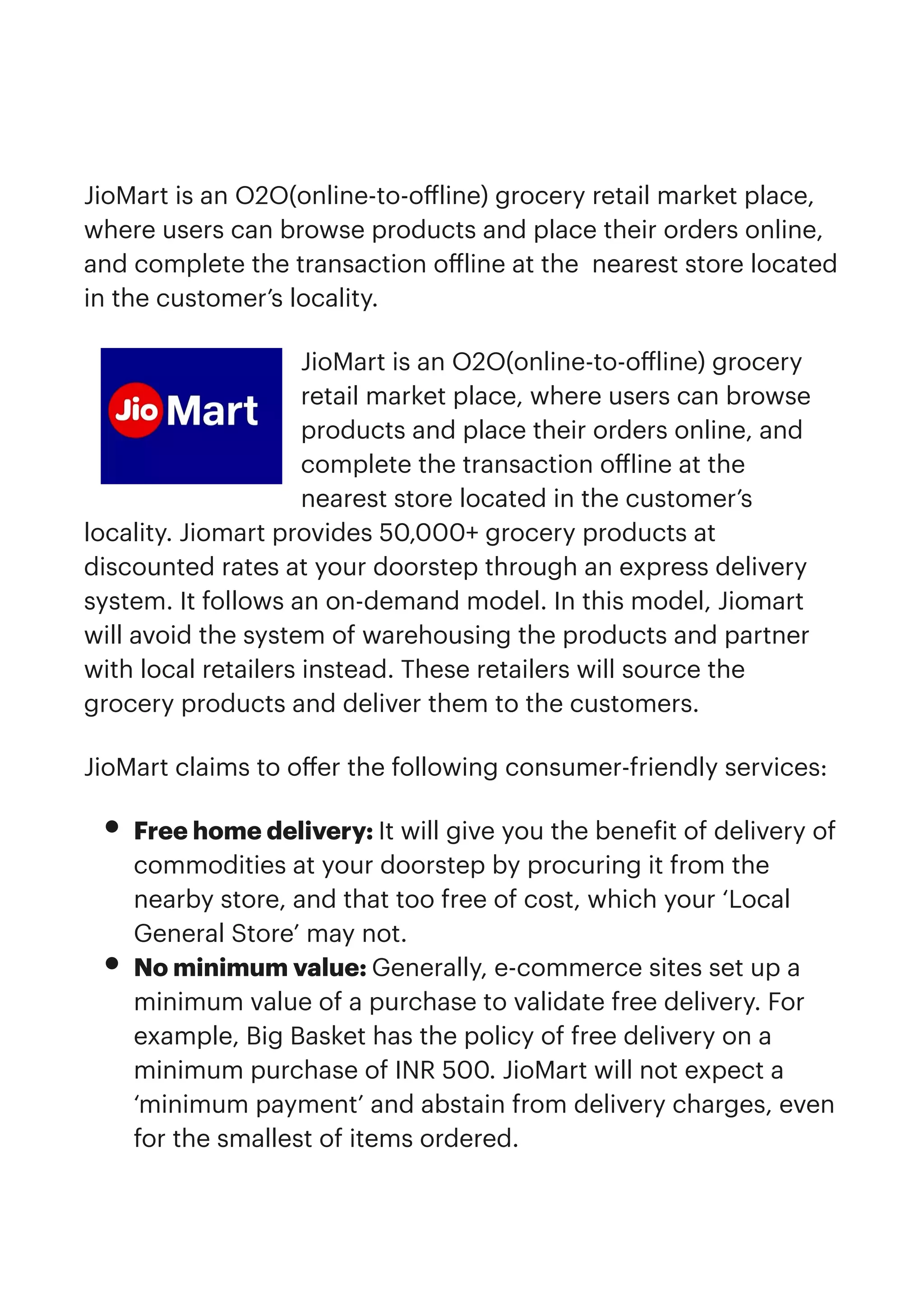 JioMart is an O2O(online-to-o
ff
line) grocery retail market place,
where users can browse products and place their orders online,
and complete the transaction o
ff
line at the nearest store located
in the customer’s locality.


JioMart is an O2O(online-to-o
ff
line) grocery
retail market place, where users can browse
products and place their orders online, and
complete the transaction o
ff
line at the
nearest store located in the customer’s
locality. Jiomart provides 50,000+ grocery products at
discounted rates at your doorstep through an express delivery
system. It follows an on-demand model. In this model, Jiomart
will avoid the system of warehousing the products and partner
with local retailers instead. These retailers will source the
grocery products and deliver them to the customers.


JioMart claims to o
ff
er the following consumer-friendly services:


• Free home delivery: It will give you the bene
f
it of delivery of
commodities at your doorstep by procuring it from the
nearby store, and that too free of cost, which your ‘Local
General Store’ may not.


• No minimum value: Generally, e-commerce sites set up a
minimum value of a purchase to validate free delivery. For
example, Big Basket has the policy of free delivery on a
minimum purchase of INR 500. JioMart will not expect a
‘minimum payment’ and abstain from delivery charges, even
for the smallest of items ordered.


 