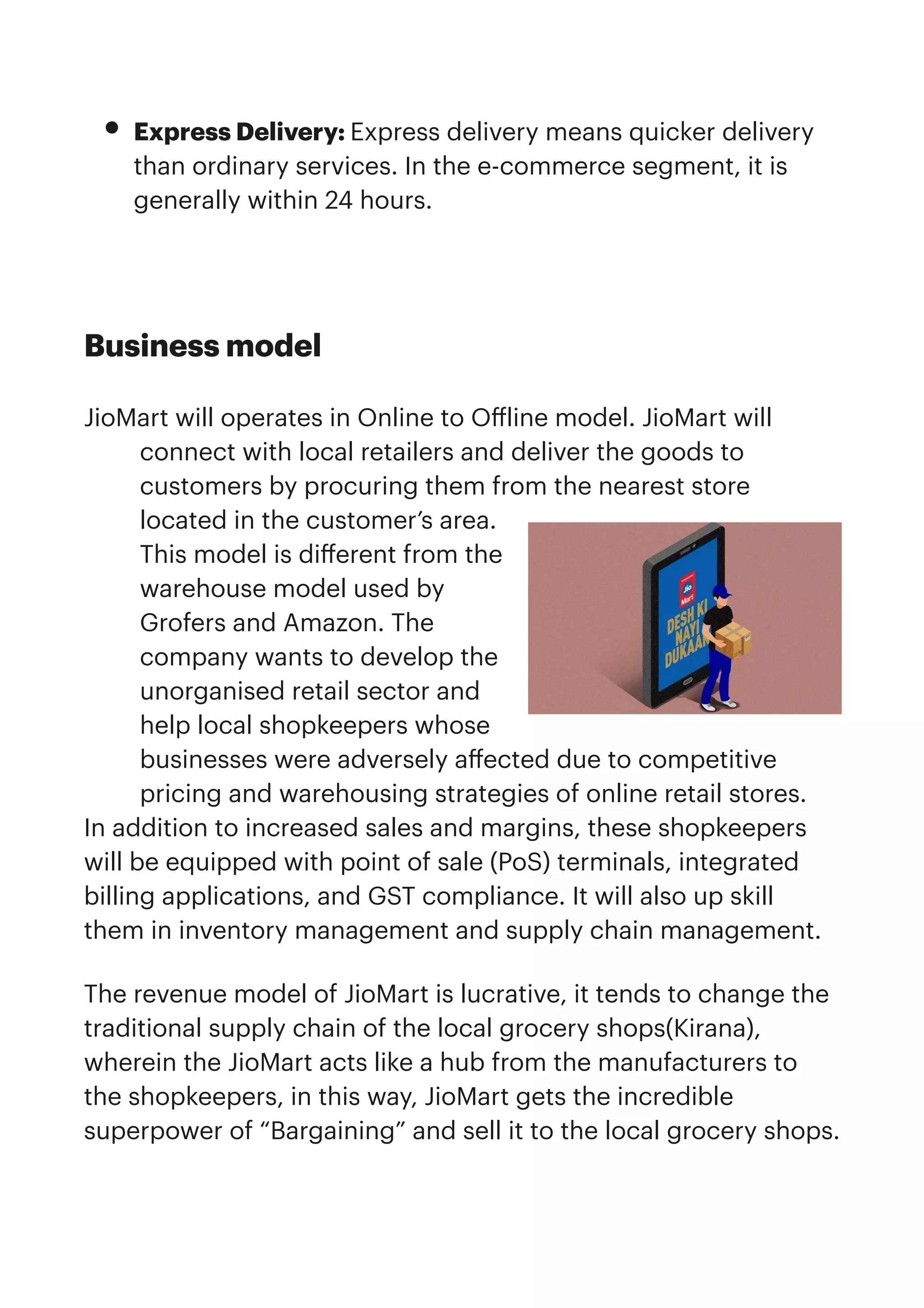 • Express Delivery: Express delivery means quicker delivery
than ordinary services. In the e-commerce segment, it is
generally within 24 hours.


Business model


JioMart will operates in Online to O
ff
line model. JioMart will
connect with local retailers and deliver the goods to
customers by procuring them from the nearest store
located in the customer’s area.
This model is di
ff
erent from the
warehouse model used by
Grofers and Amazon. The
company wants to develop the
unorganised retail sector and
help local shopkeepers whose
businesses were adversely a
ff
ected due to competitive
pricing and warehousing strategies of online retail stores.


In addition to increased sales and margins, these shopkeepers
will be equipped with point of sale (PoS) terminals, integrated
billing applications, and GST compliance. It will also up skill
them in inventory management and supply chain management.


The revenue model of JioMart is lucrative, it tends to change the
traditional supply chain of the local grocery shops(Kirana),
wherein the JioMart acts like a hub from the manufacturers to
the shopkeepers, in this way, JioMart gets the incredible
superpower of “Bargaining” and sell it to the local grocery shops.
 